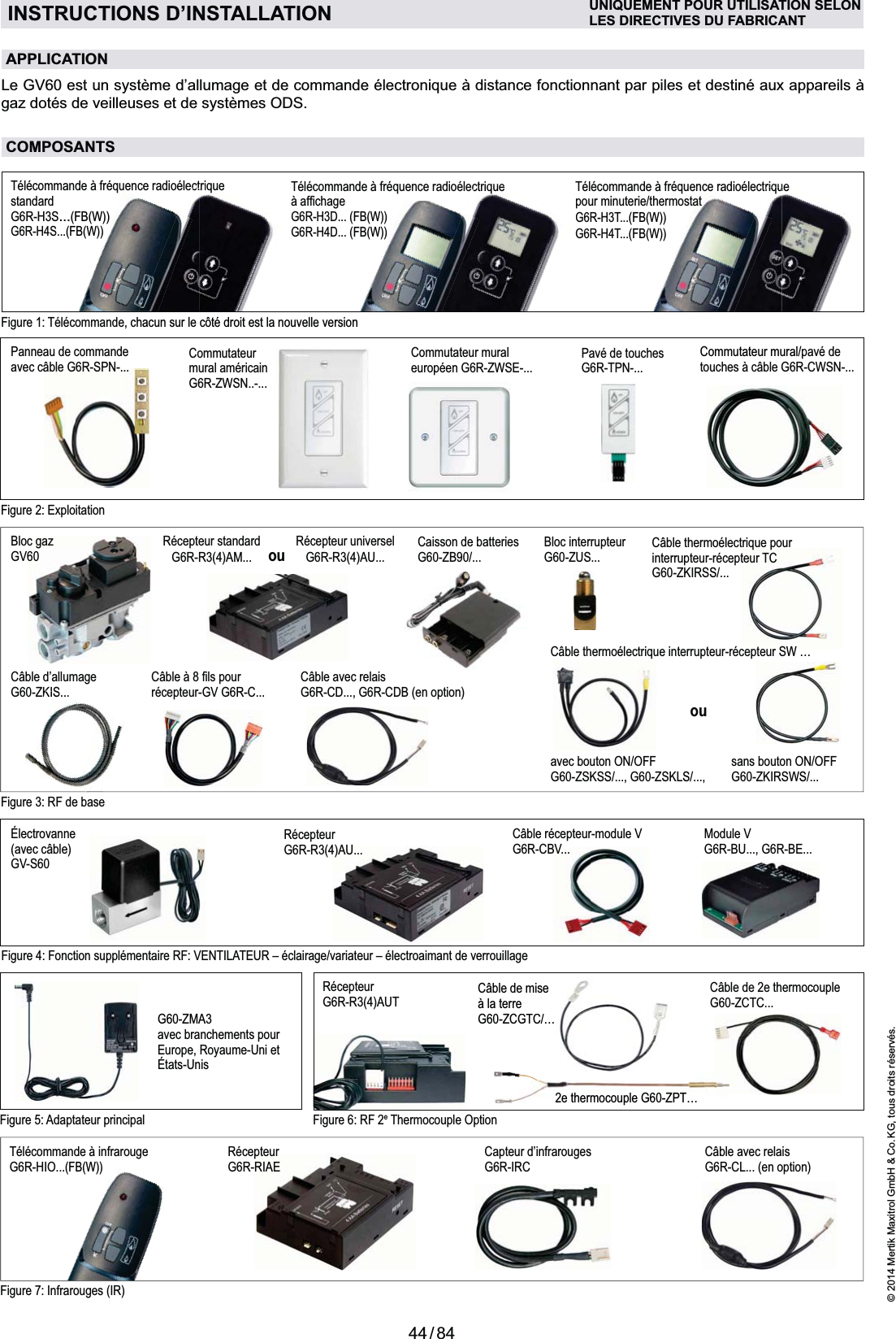 44 / 84© 2014 Mertik Maxitrol GmbH &amp; Co. KG, tous droits réservés.FRANCAISINSTRUCTIONS D’INSTALLATION UNIQUEMENT POUR UTILISATION SELONLES DIRECTIVES DU FABRICANTFigure 7: Infrarouges (IR)Câble avec relais  G6R-CL... (en option)Télécommande à infrarouge  G6R-HIO...(FB(W))Capteur d’infrarouges  G6R-IRCRécepteurG6R-RIAEFigure 4: Fonction supplémentaire RF: VENTILATEUR – éclairage/variateur – électroaimant de verrouillageÉlectrovanne(avec câble) GV-S60Câble récepteur-module V G6R-CBV...Module VG6R-BU..., G6R-BE...Récepteur G6R-R3(4)AU... Figure 6: RF 2e Thermocouple OptionFigure 5: Adaptateur principalG60-ZMA3avec branchements pour Europe, Royaume-Uni etÉtats-UnisRécepteur G6R-R3(4)AUT Câble de 2e thermocouple G60-ZCTC...Figure 2: ExploitationPanneau de commandeavec câble G6R-SPN-... Commutateur  mural américainG6R-ZWSN..-...Commutateur muraleuropéen G6R-ZWSE-...  Pavé de touchesG6R-TPN-...Commutateur mural/pavé de  touches à câble G6R-CWSN-...Figure 3: RF de baseCâble d’allumage G60-ZKIS...@J%QY+récepteur-GV G6R-C...Bloc interrupteur G60-ZUS... Câble thermoélectrique pour interrupteur-récepteur TC G60-ZKIRSS/...Bloc gaz  GV60Câble thermoélectrique interrupteur-récepteur SW …sans bouton ON/OFF G60-ZKIRSWS/...ouavec bouton ON/OFFG60-ZSKSS/..., G60-ZSKLS/..., Câble avec relaisG6R-CD..., G6R-CDB (en option)KIS...Caisson de batteriesG60-ZB90/...Récepteur standard G6R-R3(4)AM...Récepteur universelG6R-R3(4)AU...ou2e thermocouple G60-ZPT…Câble de mise à la terreG60-ZCGTC/…de mise reCGTC/…APPLICATIONgaz dotés de veilleuses et de systèmes ODS.COMPOSANTSFigure 1: Télécommande, chacun sur le côté droit est la nouvelle versionTélécommande à fréquence radioélectrique standard  G6R-H3S...(FB(W))G6R-H4S...(FB(W))Télécommande à fréquence radioélectrique  Q+!G6R-H3D... (FB(W))G6R-H4D... (FB(W))Télécommande à fréquence radio électrique  pour minuterie/thermostatG6R-H3T...(FB(W))G6R-H4T...(FB(W))trique riquctrique Gectrique ect