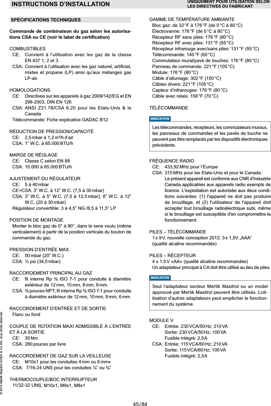 45 / 84© 2014 Mertik Maxitrol GmbH &amp; Co. KG, tous droits réservés.FRANCAISINSTRUCTIONS D’INSTALLATIONSPÉCIFICATIONS TECHNIQUES     Récepteur RF sans piles: 176 °F (80 °C)  Récepteur RF avec piles: 131 °F  (55 °C)  Récepteur infrarouge avec/sans piles: 131 °F  (55 °C)  Télécommande: 140 °F (60 °C)  Commutateur mural/pavé de touches: 176 °F (80 °C)  Panneau de commande: 221 °F (105 °C)  Module: 176 °F (80 °C)    Capteur d’infrarouges: 176 °F (80 °C)   CE:  433,92 MHz pour l’Europe CSA:  315 MHz pour les Etats-Unis et pour le Canada.    Le présent appareil est conforme aux CNR d&apos;Industrie Canada applicables aux appareils radio exempts de licence. L&apos;exploitation est autorisée aux deux condi-tions suivantes: (1) l&apos;appareil ne doit pas produire de brouillage, et (2) l&apos;utilisateur de l&apos;appareil doit si le brouillage est susceptible d&apos;en compromettre le fonctionnement.   1 x  9 V,  nouvelle conception 2012: 3 x 1,5V „AAA“     INDICATIONSeul l’adaptateur secteur Mertik Maxitrol ou un model approuvé par Mertik Maxitrol peuvent être utilisés. L’uti-lisation d’autres adaptateurs peut empêcher le fonction-nement du système.MODULE V   CE:   Entrée: 230 VCA/50 Hz; 210 VA    Sortie:  230 VCA/50 Hz;  100 VA    Fusible intégré: 2,5 A  CSA:  Entrée: 115 VCA/60 Hz; 210 VA    Sortie:  115 VCA/60 Hz;  100 VA    Fusible intégré: 2,5 ACommande de combinaison du gaz selon les autorisa-COMBUSTIBLES         EN 437 1, 2 et 3.     LP-air.HOMOLOGATIONS  2009/142/EG et EN 298-2003, DIN EN 126 CSA:  ANSI Z21.78/CSA 6.20 pour les Etats-Unis &amp; le Canada  Télécommande: Fiche explicative GADAC B12 CE:  2,5  m³/h d’air  BTU/h  CE:  Classe C selon EN 88  BTU/h     mbar)   mbar)  POSITION DE MONTAGEcommande du gaz.   CE:  50 mbar (20” W.C.)  CSA: ½ psi (34,5 mbar)RACCORDEMENT PRINCIPAL AU GAZ          extérieur de 12 mm, 10 mm, 8 mm, 6 mm.  mm, 10 mm, 8 mm, 6 mm.   Flanc ou fond ET À LA SORTIE CE:  35 Nm  CSA: 280 pouces par livre RACCORDEMENT DE GAZ SUR LA VEILLEUSE  CE:  M10x1 pour les conduites 4 mm ou 6 mm  THERMOCOUPLE/BOC INTERRUPTEUR 11/32-32 UNS, M10x1, M9x1, M8x1INDICATIONLes télécommandes, récepteurs, les commutateurs muraux, les panneaux de commandes et les pavés de touche ne précédents.UNIQUEMENT POUR UTILISATION SELONLES DIRECTIVES DU FABRICANT16