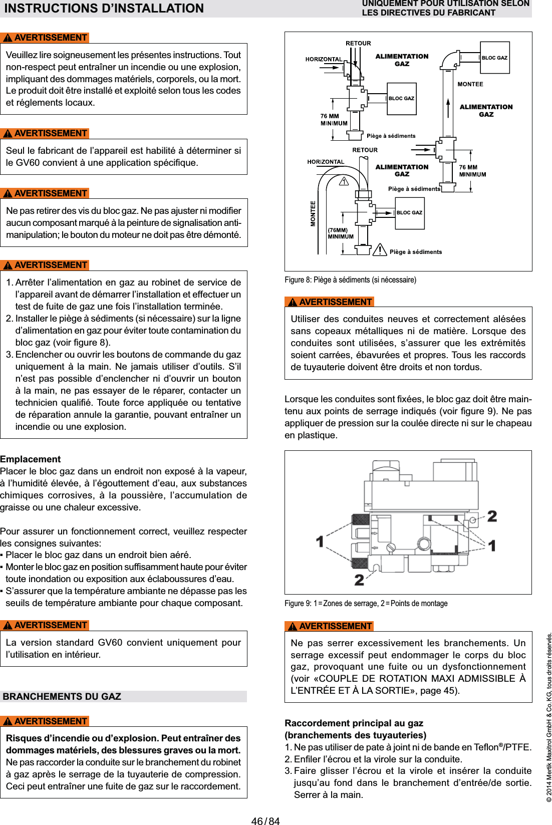 46 / 84© 2014 Mertik Maxitrol GmbH &amp; Co. KG, tous droits réservés.FRANCAISFigure 8: Piège à sédiments (si nécessaire)ALIMENTATION GAZALIMENTATION GAZALIMENTATION GAZBLOC GAZBLOC GAZBLOC GAZAVERTISSEMENTUtiliser des conduites neuves et correctement alésées           soient carrées, ébavurées et propres. Tous les raccords de tuyauterie doivent être droits et non tordus.-Figure 9: 1 = Zones de serrage, 2 = Points de montageAVERTISSEMENTNe pas serrer excessivement les branchements. Un serrage excessif peut endommager le corps du bloc      (voir «COUPLE DE ROTATION MAXI ADMISSIBLE À », page 45).Raccordement principal au gaz (branchements des tuyauteries)®/PTFE. 3.  Faire glisser l’écrou et la virole et insérer la conduite      AVERTISSEMENTVeuillez lire soigneusement les présentes instructions. Tout Le produit doit être installé et exploité selon tous les codes et réglements locaux.AVERTISSEMENTAVERTISSEMENTmanipulation; le bouton du moteur ne doit pas être démonté.AVERTISSEMENT1.  Arrêter l’alimentation en gaz au robinet de service de l’appareil avant de démarrer l’installation et effectuer un test de fuite de gaz une fois l’installation terminée.d’alimentation en gaz pour éviter toute contamination du 3.  Enclencher ou ouvrir les boutons de commande du gaz    n’est pas possible d’enclencher ni d’ouvrir un bouton incendie ou une explosion.Emplacement     graisse ou une chaleur excessive. Pour assurer un fonctionnement correct, veuillez respecter les consignes suivantes:toute inondation ou exposition aux éclaboussures d’eau.AVERTISSEMENT     l’utilisation en intérieur.BRANCHEMENTS DU GAZAVERTISSEMENTRisques d’incendie ou d’explosion. Peut entraîner des dommages matériels, des blessures graves ou la mort. Ne pas raccorder la conduite sur le branchement du robinet INSTRUCTIONS D’INSTALLATION UNIQUEMENT POUR UTILISATION SELONLES DIRECTIVES DU FABRICANT