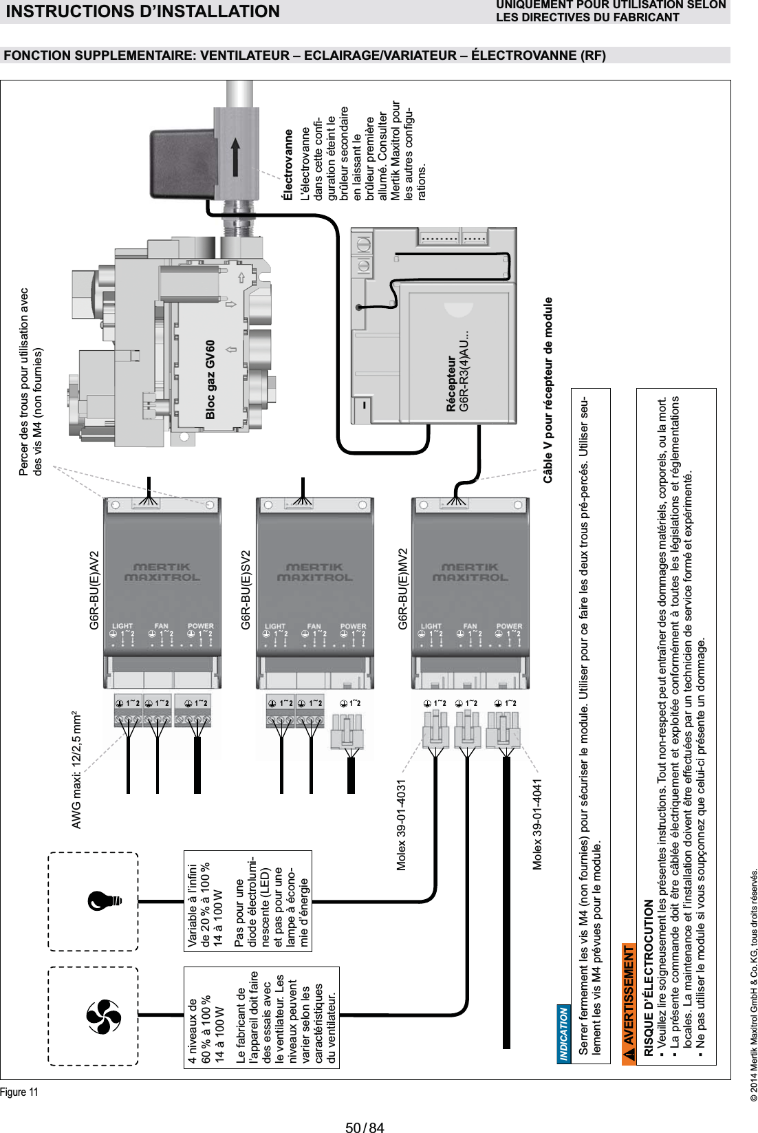 50 / 84© 2014 Mertik Maxitrol GmbH &amp; Co. KG, tous droits réservés.FRANCAIS1212 12 1212 1212 12 1212 12 1212 121212 12 12Figure 11RécepteurG6R-R3(4)AU...Câble V pour récepteur de moduleÉlectrovanneL&apos;électrovanne -guration éteint le brûleur secondaire en laissant le brûleur première allumé. Consulter Mertik Maxitrol pour -rations.G6R-BU(E)AV2G6R-BU(E)SV2G6R-BU(E)MV2Molex 39-01-4031Molex 39-01-4041FONCTION SUPPLEMENTAIRE: VENTILATEUR – ECLAIRAGE/VARIATEUR – ÉLECTROVANNE (RF)AWG maxi: 12/2,5 mm2AVERTISSEMENTRISQUE D’ÉLECTROCUTIONlocales. La maintenance et l’installation doivent être effectuées par un technicien de service formé et expérimenté. Pas pour une diode électrolumi-nescente (LED) et pas pour une -mie d’énergieINSTRUCTIONS D’INSTALLATION UNIQUEMENT POUR UTILISATION SELONLES DIRECTIVES DU FABRICANT4 niveaux de 60  % WLe fabricant de l’appareil doit faire des essais avec le ventilateur. Les niveaux peuvent varier selon les du ventilateur.Bloc gaz GV60Serrer fermement les vis M4 (non fournies) pour sécuriser le module. Utiliser pour ce faire les deux trous pré-percés. Utiliser seu-lement les vis M4 prévues pour le module.INDICATIONPercer des trous pour utilisation avec  des vis M4 (non fournies)