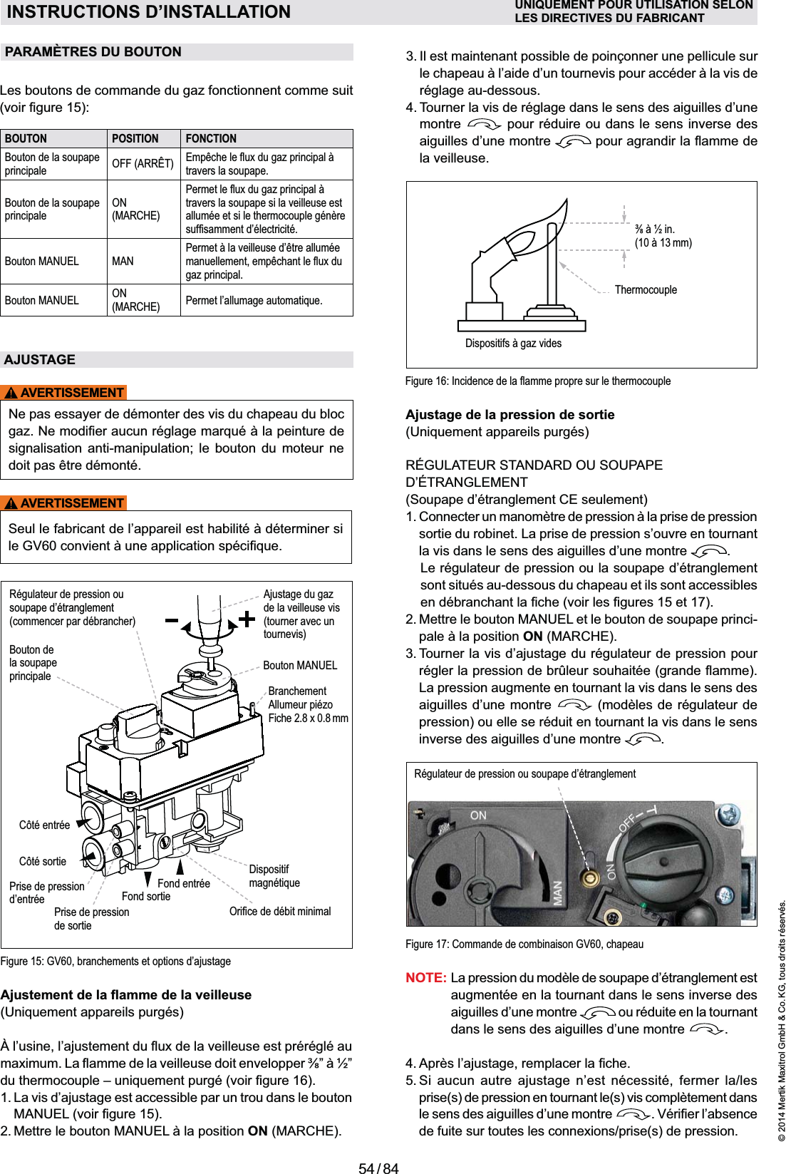 54 / 84© 2014 Mertik Maxitrol GmbH &amp; Co. KG, tous droits réservés.FRANCAIS1.  La vis d’ajustage est accessible par un trou dans le bouton  ON (MARCHE).Figure 15: GV60, branchements et options d’ajustageAjustage de la pression de sortie(Soupape d’étranglement CE seulement)sortie du robinet. La prise de pression s’ouvre en tournant la vis dans le sens des aiguilles d’une montre  .  Le régulateur de pression ou la soupape d’étranglement sont situés au-dessous du chapeau et ils sont acces sibles 2.  Mettre le bouton MANUEL et le bouton de soupape princi-ON (MARCHE).3.  Tourner la vis d’ajustage du régulateur de pression pour La pression augmente en tournant la vis dans le sens des aiguilles d’une montre   (modèles de régulateur de pression) ou elle se réduit en tournant la vis dans le sens inverse des aiguilles d’une montre  .Côté sortieCôté entréeBouton de  la soupapeprincipale Bouton MANUELFond sortieFond entréeRégulateur de pression ou soupape d’étranglement(commencer par débrancher)Prise de pression  d’entrée Prise de pression de sortieAjustage du gazde la veilleuse vis (tourner avec un tournevis)Dispositifmagnétique&amp;+\%$$Branchement Allumeur piézoFiche 2.8 x 0.8 mmNOTE:  La pression du modèle de soupape d’étranglement est augmentée en la tournant dans le sens inverse des aiguilles d’une montre   ou réduite en la tournant dans le sens des aiguilles d’une montre  . 5.  Si aucun autre ajustage n’est nécessité, fermer la/les prise(s) de pression en tournant le(s) vis complètement dans le sens des aiguilles d’une montre  de fuite sur toutes les connexions/prise(s) de pression.Figure 17: Commande de combinaison GV60, chapeauRégulateur de pression ou soupape d’étranglement  INSTRUCTIONS D’INSTALLATION UNIQUEMENT POUR UTILISATION SELONLES DIRECTIVES DU FABRICANTréglage au-dessous.4.  Tourner la vis de réglage dans le sens des aiguilles d’une montre   pour réduire ou dans le sens inverse des aiguilles d’une montre  la veilleuse.Les boutons de commande du gaz fonctionnent comme suit BOUTON POSITION FONCTIONBouton de la soupape principale OFF (ARRÊT) {$}!_`Qtravers la soupape.Bouton de la soupape principaleON (MARCHE)&lt;$_`Qtravers la soupape si la veilleuse est allumée et si le thermocouple génère +$$~\\Bouton MANUEL MANPermet à la veilleuse d’être allumée $$$}!_gaz principal.Bouton MANUEL ON (MARCHE) Permet l’allumage automatique.AJUSTAGEAVERTISSEMENTNe pas essayer de démonter des vis du chapeau du bloc signalisation anti-manipulation; le bouton du moteur ne doit pas être démonté.AVERTISSEMENTPARAMÈTRES DU BOUTON  Dispositifs à gaz vides&quot;$$!$&gt;Q?(10 à 13 mm)Thermocouple