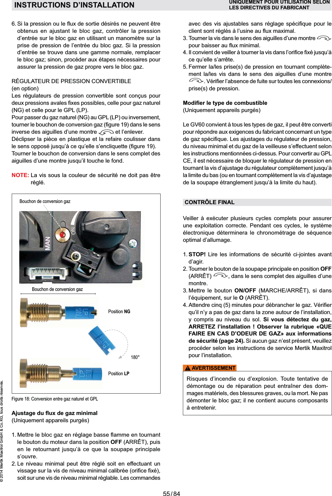 55 / 84© 2014 Mertik Maxitrol GmbH &amp; Co. KG, tous droits réservés.FRANCAISPosition NGBouchon de conversion gazPosition LP180°obtenus en ajustant le bloc gaz, contrôler la pression d’entrée sur le bloc gaz en utilisant un manomètre sur la prise de pression de l’entrée du bloc gaz. Si la pression d’entrée se trouve dans une gamme normale, remplacer le bloc gaz; sinon, procéder aux étapes nécessaires pour assurer la pression de gaz propre vers le bloc gaz.(en option)      (NG) et celle pour le GPL (LP).Pour passer du gaz naturel (NG) au GPL (LP) ou inversement, inverse des aiguilles d’une montre   et l’enlever.Tourner le bouchon de conversion dans le sens complet des NOTE:  La vis sous la couleur de sécurité ne doit pas être réglé.INSTRUCTIONS D’INSTALLATION UNIQUEMENT POUR UTILISATION SELONLES DIRECTIVES DU FABRICANTle bouton du moteur dans la position OFF (ARRÊT), puis        s’ouvre.2.  Le niveau minimal peut être réglé soit en effectuant un soit sur une vis de niveau minimal réglable. Les commandes   3.  Tourner la vis dans le sens des aiguilles d’une montre   5.  Fermer la/les prise(s) de pression en tournant complète-ment la/les vis dans le sens des aiguilles d’une montre prise(s) de pression.pour répondre aux exigences du fabricant con cernant un type du niveau minimal et du gaz de la veilleuse s’effectuent selon les instructions mentionnées ci-dessus. Pour convertir au GPL la limite du bas (ou en tournant complètement la vis d’ajustage CONTRÔLE FINAL     une exploitation correcte. Pendant ces cycles, le système     optimal d’allumage.1.  STOP! Lire les informations de sécurité ci-jointes avant d’agir.2.  Tourner le bouton de la soupape principale en position OFF (ARRÊT)  , dans le sens complet des aiguilles d’une montre.3.  Mettre le bouton ON/OFF (MARCHE/ARRÊT), si dans O (ARRÊT).y compris au niveau du sol. Si vous détectez du gaz, ARRETEZ l’installation ! Observer la rubrique «QUE FAIRE EN CAS D’ODEUR DE GAZ» aux informations de sécurité (page 24). Si aucun gaz n’est présent, veuillez procéder selon les instructions de service Mertik Maxitrol pour l’installation.AVERTISSEMENT          mages matériels, des blessures graves, ou la mort. Ne pas démonter le bloc gaz; il ne contient aucuns composants Figure 18: Conversion entre gaz naturel et GPLBouchon de conversion gaz