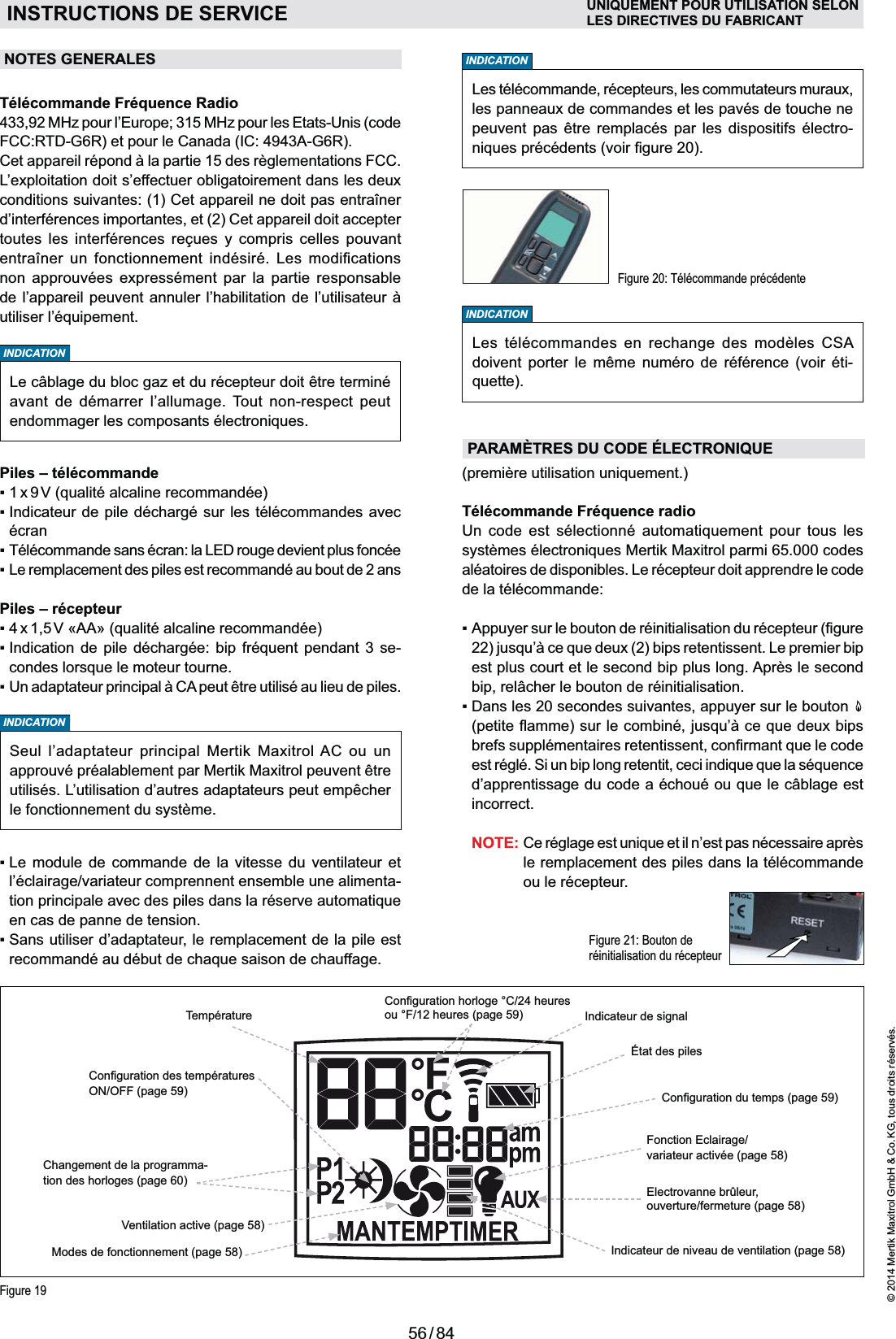 56 / 84© 2014 Mertik Maxitrol GmbH &amp; Co. KG, tous droits réservés.FRANCAISINDICATIONINDICATIONINDICATIONNOTES GENERALESavant de démarrer l’allumage. Tout non-respect peut Télécommande Fréquence Radio433,92 MHz pour l’Europe; 315 MHz pour les Etats-Unis (code FCC:RTD-G6R) et pour le Canada (IC: 4943A-G6R).L’exploitation doit s’effectuer obligatoirement dans les deux d’interférences importantes, et (2) Cet appareil doit accepter           non approuvées expressément par la partie responsable Piles – télécommandeécranPiles – récepteur    -      l’éclairage/variateur comprennent ensemble une alimenta-en cas de panne de tension. Figure 20: Télécommande précédenteLes télécommande, récepteurs, les commutateurs muraux, les panneaux de commandes et les pavés de touche ne peuvent pas être remplacés par les dispositifs électro-Figure 21: Bouton de réinitia lisation du récepteurTélécommande Fréquence radio     aléatoires de disponibles. Le récepteur doit apprendre le code de la télécommande:est plus court et le second bip plus long. Après le second    incorrect. NOTE:le remplacement des piles dans la télécommande ou le récepteur.INSTRUCTIONS DE SERVICE UNIQUEMENT POUR UTILISATION SELONLES DIRECTIVES DU FABRICANTINDICATIONSeul l’adaptateur principal Mertik Maxitrol AC ou un approuvé préalablement par Mertik Maxitrol peuvent être utilisés. L’utilisation d’autres adaptateurs peut empêcher le fonctionnement du système.Fonction Eclairage/ variateur activée (page 58)Ventilation active (page 58)Changement de la programma-tion des horloges (page 60)Températureou °F/12 heures (page 59)Indicateur de niveau de ventilation (page 58)Electrovanne brûleur,  ouverture/fermeture (page 58)ON/OFF (page 59)Indicateur de signalModes de fonctionnement (page 58)Figure 19PARAMÈTRES DU CODE ÉLECTRONIQUELes télécommandes en rechange des modèles CSA doivent porter le même numéro de référence (voir éti-