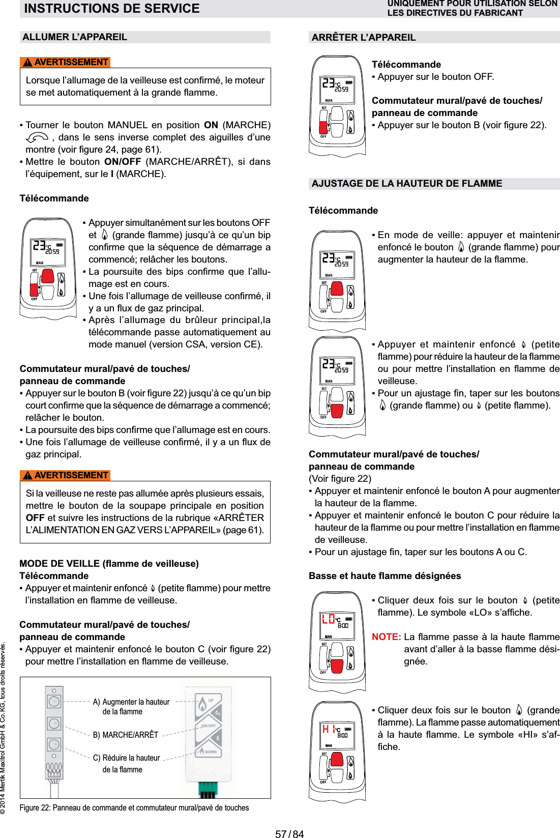 57 / 84© 2014 Mertik Maxitrol GmbH &amp; Co. KG, tous droits réservés.FRANCAISFigure 22: Panneau de commande et commutateur mural/pavé de touchesCommutateur mural/pavé de touches/ panneau de commande   Appuyer et maintenir enfoncé le bouton A pour augmenter   Appuyer et maintenir enfoncé le bouton C pour réduire la de veilleuse.  MANC        (petite NOTE:  -gnée.MANC     (grande      -AVERTISSEMENTALLUMER L’APPAREIL      ON (MARCHE)  , dans le sens inverse complet des aiguilles d’une montre    ON/OFF (MARCHE/ARRÊT), si dans  sur le I (MARCHE).Télécommande  Appuyer simultanément sur les boutons OFF et    La poursuite des bips c  -mage est en cours.    Après l’allumage du brûleur principal,la mode manuel (version CSA, version CE).Commutateur mural/pavé de touches/ panneau de commande      gaz principal.AVERTISSEMENTSi la veilleuse ne reste pas allumée après plusieurs essais, mettre le bouton de la soupape principale en position OFFARRÊTER L’ALIMENTATION EN GAZ VERS L’APPAREIL» (page 61). Télécommande  Appuyer et maintenir enfoncé   Commutateur mural/pavé de touches/ panneau de commande  ARRÊTER L’APPAREILTélécommandeAppuyer sur le bouton OFF.Commutateur mural/pavé de touches/panneau de commandeAJUSTAGE DE LA HAUTEUR DE FLAMMETélécommande  En mode de veille: appuyer et maintenir enfoncé le bouton        (petite     veilleuse.   INSTRUCTIONS DE SERVICE UNIQUEMENT POUR UTILISATION SELONLES DIRECTIVES DU FABRICANTA)  Augmenter la hauteur  $$B) MARCHE/ARRÊTC)  Réduire la hauteur  $$