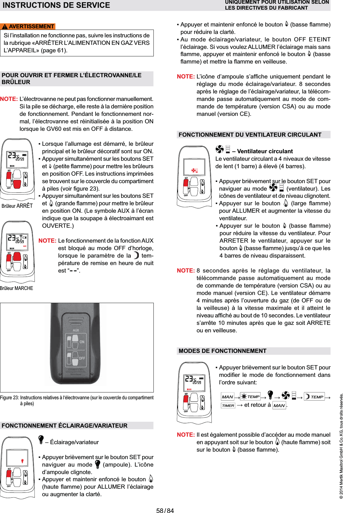 58 / 84© 2014 Mertik Maxitrol GmbH &amp; Co. KG, tous droits réservés.FRANCAISAVERTISSEMENTSi l’installation ne fonctionne pas, suivre les instructions de ARRÊTER L’ALIMENTATION EN GAZ VERS L’APPAREIL» (page 61).POUR OUVRIR ET FERMER L’ÉLECTROVANNE/LE BRÛLEURNOTE:  L’électrovanne ne peut pas fonctionner manuellement. de fonctionnement. Pendant le fonctionnement nor-  principal et le brûleur décoratif sont sur ON.  Appuyer simultanément sur les boutons SET et   en position OFF. Les instructions imprimées se trouvent sur le couvercle du compartiment et  OUVERTE.)NOTE:  Le fonctionnement de la fonction AUX      tem-pérature de remise en heure de nuit est “ ”.Figure 23:  Instructions relatives à l‘électrovanne (sur le couvercle du compartiment à piles)FONCTIONNEMENT ÉCLAIRAGE/VARIATEURnaviguer au mode   (ampoule). L’icône d’ampoule clignote.  ou augmenter la clarté. pour réduire la clarté.    l’éclairage. Si vous voulez ALLUMER l’éclairage mais sans   (basse NOTE: réglage du mode éclairage/variateur. 8 se condes après le réglage de l’éclairage/variateur, la télécom-    -mande de température (version CSA) ou au mode manuel (version CE).FONCTIONNEMENT DU VENTILATEUR CIRCULANT – Ventilateur circulantLe ventilateur circulant a 4 niveaux de vitesse naviguer au mode   (ventilateur). Les icônes de ventilateur et de niveau clignotent.     pour ALLUMER et augmenter la vitesse du ventilateur.    pour réduire la vitesse du venti lateur. Pour ARRETER le ventilateur, appuyer sur le bouton  4 barres de niveau disparaissent.NOTE:  8 secondes après le réglage du ventilateur, la    de commande de température (version CSA) ou au mode manuel (version CE). Le ventilateur démarre 4 minutes après l’ouverture du gaz (de OFF ou de        ou en veilleuse.MODES DE FONCTIONNEMENT    l’ordre suivant:   MANTEMP  TEMPTIMERMAN.NOTE:  Il est également possible d’accéder au mode manuel en appuyant soit sur le bouton  sur le bouton  Brûleur ARRÊTINSTRUCTIONS DE SERVICE UNIQUEMENT POUR UTILISATION SELONLES DIRECTIVES DU FABRICANTBrûleur MARCHE