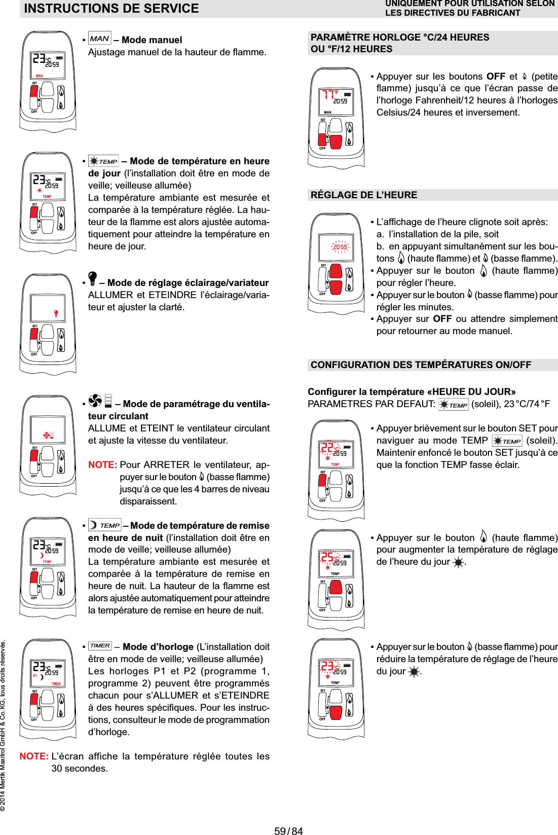 59 / 84© 2014 Mertik Maxitrol GmbH &amp; Co. KG, tous droits réservés.FRANCAISMAN – Mode manuel TEMP – Mode de température en heure de jour (l’installation doit être en mode de veille; veilleuse allumée)  La température ambiante est mesurée et --heure de jour.  – Mode de réglage éclairage/variateur  ALLUMER et ETEINDRE l’éclairage/varia-teur et ajuster la clarté.  – Mode de paramétrage du ventila-teur circulant  ALLUME et ETEINT le ventilateur circulant et ajuste la vitesse du ventilateur. NOTE:  Pour ARRETER le ventilateur, ap-puyer sur le bouton  disparaissent.TEMP – Mode de température de remise en heure de nuit (l’installation doit être en mode de veille; veilleuse allumée)  La température ambiante est mesurée et      la température de remise en heure de nuit.TIMER – Mode d’horloge (L’installation doit être en mode de veille; veilleuse allumée)   Les horloges P1 et P2 (programme 1, programme 2) peuvent être programmés chacun pour s’ALLUMER et s’ETEINDRE -tions, consulteur le mode de programmation d’horloge.NOTE:  L’écran affiche la température réglée toutes les 30 secondes.PARAMÈTRE HORLOGE °C/24 HEURES  OU °F/12 HEURES   OFF et   (petite     Celsius/24 heures et inversement.RÉGLAGE DE L’HEURE  a.  l’installation de la pile, soit  b.  en appuyant simultanément sur les bou-tons        pour régler l’heure. régler les minutes.  OFF ou attendre simplement pour retourner au mode manuel.CONFIGURATION DES TEMPÉRATURES ON/OFFPARAMETRES PAR DEFAUT: TEMP (soleil),  23 °C/74 °Fnaviguer au mode TEMP TEMP (soleil).      pour augmenter la température de réglage de l’heure du jour  . réduire la température de réglage de l’heure du jour  .INSTRUCTIONS DE SERVICE UNIQUEMENT POUR UTILISATION SELONLES DIRECTIVES DU FABRICANT