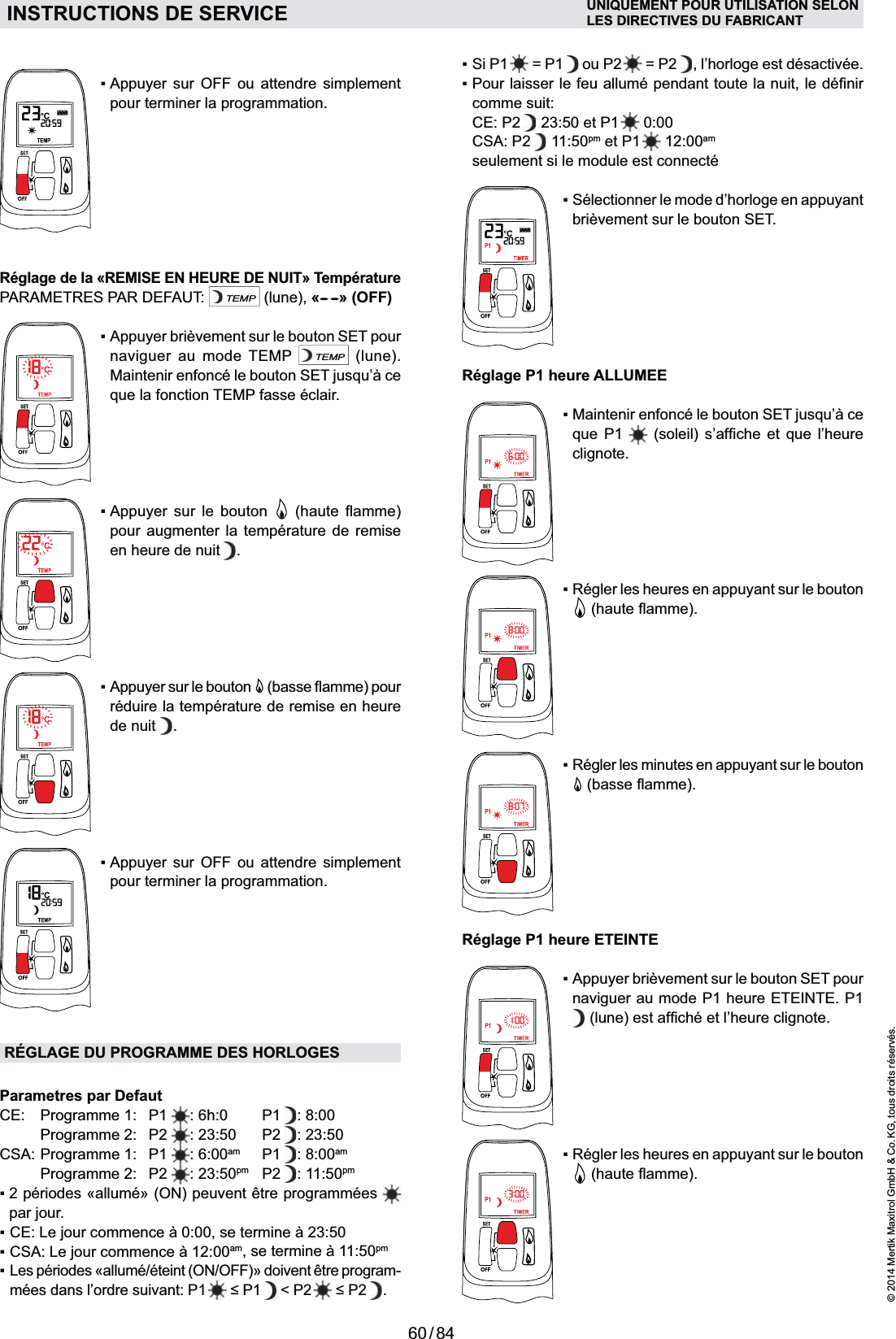 60 / 84© 2014 Mertik Maxitrol GmbH &amp; Co. KG, tous droits réservés.FRANCAIS  = P1   ou P2   = P2 , l’horloge est désactivée.comme suit: CE: P2  23:50 et P1   0:00 CSA: P2  11:50pm et P1   12:00am   seulement si le module est connecté  Sélectionner le mode d’horloge en appuyant brièvement sur le bouton SET.Réglage P1 heure ALLUMEE    clignote.Réglage P1 heure ETEINTEnaviguer au mode P1 heure ETEINTE. P1     pour terminer la programmation.Réglage de la «REMISE EN HEURE DE NUIT» TempératurePARAMETRES PAR DEFAUT: TEMP (lune), « » (OFF)naviguer au mode TEMP TEMP (lune).   Appuyer sur le bouton   pour augmenter la température de remise en heure de nuit . réduire la température de remise en heure de nuit  .    pour terminer la programmation.RÉGLAGE DU PROGRAMME DES HORLOGESParametres par DefautCE: Programme 1: P1  : 6h:0  P1 : 8:00 Programme 2: P2 : 23:50  P2 : 23:50CSA: Programme 1:  P1  : 6:00am P1 : 8:00am Programme 2: P2 : 23:50pm P2 : 11:50pm  par jour. ampm-mées dans l’ordre suivant: P1     &lt; P2   . INSTRUCTIONS DE SERVICE UNIQUEMENT POUR UTILISATION SELONLES DIRECTIVES DU FABRICANT