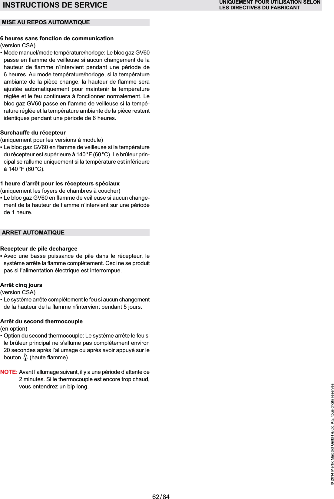 62 / 84© 2014 Mertik Maxitrol GmbH &amp; Co. KG, tous droits réservés.FRANCAISMISE AU REPOS AUTOMATIQUE6 heures sans fonction de communication(version CSA)     6 heures. Au mode température/horloge, si la température     -rature réglée et la température ambiante de la pièce restent Surchauffe du récepteur-1 heure d’arrêt pour les récepteurs spéciaux -de 1 heure. ARRET AUTOMATIQUERecepteur de pile dechargeeAvec une basse puissance de pile dans le récepteur, le Arrêt cinq jours (version CSA)Le système arrête complètement le feu si aucun changement Arrêt du second thermocouple(en option)Option du second thermocouple: Le système arrête le feu si le brûleur principal ne s’allume pas complètement environ 20 secondes après l’allumage ou après avoir appuyé sur le bouton  NOTE:  Avant l’allumage suivant, il y a une période d’attente de 2 minutes. Si le thermocouple est encore trop chaud, vous entendrez un bip long.INSTRUCTIONS DE SERVICE UNIQUEMENT POUR UTILISATION SELONLES DIRECTIVES DU FABRICANT