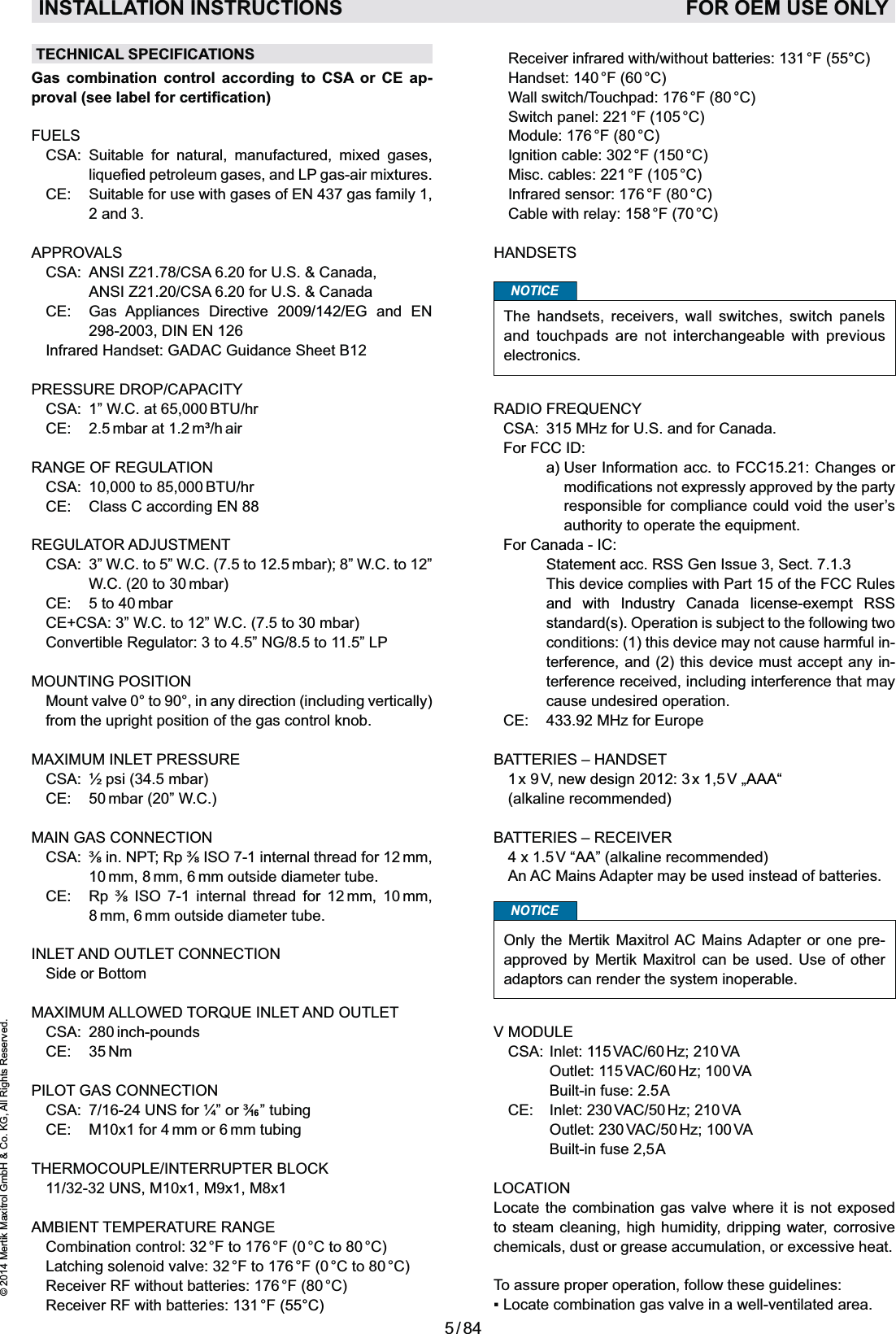 5 / 84© 2014 Mertik Maxitrol GmbH &amp; Co. KG, All Rights Reserved.ENGLISH  Receiver infrared with/without batteries: 131 °F (55°C)  Handset: 140 °F (60 °C)  Wall switch/Touchpad: 176 °F (80 °C)  Switch panel: 221 °F (105 °C)  Module: 176 °F (80 °C)  Ignition cable: 302 °F (150 °C)  Misc. cables: 221 °F (105 °C)  Infrared sensor: 176 °F (80 °C)  Cable with relay: 158 °F (70 °C)HANDSETSNOTICEThe handsets, receivers, wall switches, switch panels and touchpads are not interchangeable with previous electronics.RADIO FREQUENCY CSA:  315 MHz for U.S. and for Canada. For FCC ID:    a)  User Information acc. to FCC15.21: Changes or responsible for compliance could void the user’s  For Canada - IC:     Statement acc. RSS Gen Issue 3, Sect. 7.1.3    This device complies with Part 15 of the FCC Rules and with Industry Canada license-exempt RSS standard(s). Operation is subject to the following two conditions: (1) this device may not cause harmful in-terference, and (2) this device must accept any in-terference received, including interference that may cause undesired operation.  CE:  433.92 MHz for EuropeBATTERIES – HANDSET 1 x  9 V,  new design 2012: 3 x 1,5 V „AAA“  (alkaline recommended)BATTERIES – RECEIVER 4 x 1.5 V “AA” (alkaline recommended)  An AC Mains Adapter may be used instead of batteries.NOTICEOnly the Mertik Maxitrol AC Mains Adapter or one pre-approved by Mertik Maxitrol can be used. Use of other adaptors can render the system inoperable.V MODULE  CSA:  Inlet: 115 VAC/60 Hz; 210 VA    Outlet:  115 VAC/60 Hz;  100 VA    Built-in fuse: 2.5 A  CE:   Inlet: 230 VAC/50 Hz; 210 VA    Outlet:  230 VAC/50 Hz;  100 VA    Built-in fuse 2,5 ALOCATIONLocate the combination gas valve where it is not exposed to steam cleaning, high humidity, dripping water, corrosive chemicals, dust or grease accumulation, or excessive heat. To assure proper operation, follow these guidelines:INSTALLATION INSTRUCTIONS   FOR OEM USE ONLYTECHNICAL SPECIFICATIONSGas combination control according to CSA or CE ap-FUELS CSA:  Suitable for natural, manufactured, mixed gases,  CE:   Suitable for use with gases of EN 437 gas family 1, 2 and 3.APPROVALS CSA:  ANSI Z21.78/CSA 6.20 for U.S. &amp; Canada,     ANSI Z21.20/CSA 6.20 for U.S. &amp; Canada CE:   Gas Appliances Directive 2009/142/EG and EN 298-2003, DIN EN 126  Infrared Handset: GADAC Guidance Sheet B12PRESSURE DROP/CAPACITY  CSA:  1” W.C. at 65,000 BTU/hr  CE:  2.5 mbar at 1.2 m³/h airRANGE OF REGULATION  CSA:  10,000 to 85,000 BTU/hr  CE:  Class C according EN 88 REGULATOR ADJUSTMENT CSA:  3” W.C. to 5” W.C. (7.5 to 12.5 mbar); 8” W.C. to 12” W.C. (20 to 30 mbar)  CE:  5 to 40 mbar  CE+CSA: 3” W.C. to 12” W.C. (7.5 to 30 mbar)  Convertible Regulator: 3 to 4.5” NG/8.5 to 11.5” LP MOUNTING POSITION   Mount valve 0° to 90°, in any direction (including vertically) from the upright position of the gas control knob. MAXIMUM INLET PRESSURE  CSA:  ½ psi (34.5 mbar)  CE:  50 mbar (20” W.C.) MAIN GAS CONNECTION  10 mm, 8 mm, 6 mm outside diameter tube.          8 mm, 6 mm outside diameter tube.INLET AND OUTLET CONNECTION  Side or BottomMAXIMUM ALLOWED TORQUE INLET AND OUTLET CSA: 280 inch-pounds CE:  35 Nm PILOT GAS CONNECTION    CE:  M10x1 for 4 mm or 6 mm tubing THERMOCOUPLE/INTERRUPTER BLOCK 11/32-32 UNS, M10x1, M9x1, M8x1AMBIENT TEMPERATURE RANGE  Combination control: 32 °F to 176 °F (0 °C to 80 °C)  Latching solenoid valve: 32 °F to 176 °F (0 °C to 80 °C)  Receiver RF without batteries: 176 °F (80 °C)  Receiver RF with batteries: 131 °F  (55°C)16
