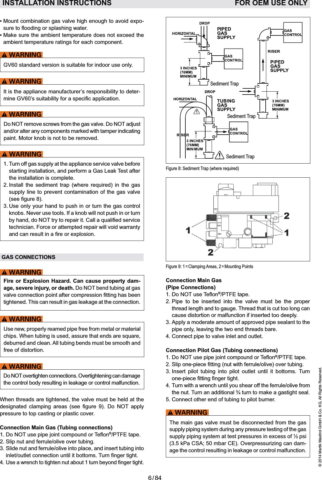 6 / 84© 2014 Mertik Maxitrol GmbH &amp; Co. KG, All Rights Reserved.ENGLISHConnection Main Gas  (Pipe Connections)1. Do NOT®/PTFE tape. 2.  Pipe to be inserted into the valve must be the proper thread length and to gauge. Thread that is cut too long can cause distortion or malfunction if inserted too deeply.3.  Apply a moderate amount of approved pipe sealant to the pipe only, leaving the two end threads bare. 4. Connect pipe to valve inlet and outlet.Connection Pilot Gas (Tubing connections)1.  Do NOT®/PTFE tape. 2.  Slip one-piece(nut with ferrule/olive) over tubing.3.  Insert pilot tubing into pilot outlet until it bottoms. Turn 4.  Turn with a wrench until you shear off the ferrule/olive from the nut. Turn an additional ¾ turn to make a gastight seal.5. Connect other end of tubing to pilot burner.The main gas valve must be disconnected from the gas supply piping system during any pressure testing of the gas supply piping system at test pressures in excess of ½ psi (3.5 kPa CSA; 50 mbar CE). Overpressurizing can dam-age the control resulting in leakage or control malfunction.-ambient temperature ratings for each component.GV60 standard version is suitable for indoor use only.It is the appliance manufacturer’s responsibility to deter-Do NOT remove screws from the gas valve. Do NOT adjust and/or alter any components marked with tamper indicating paint. Motor knob is not to be removed.1.  Turn off gas supply at the appliance service valve before starting installation, and perform a Gas Leak Test after the installation is complete.       supply line to prevent contamination of the gas valve 3.   Use only your hand to push in or turn the gas control knobs. Never use tools. If a knob will not push in or turn by hand, do NOTtechnician. Force or attempted repair will void warranty GAS CONNECTIONSFire or Explosion Hazard. Can cause property dam-age, severe injury, or death. Do NOT bend tubing at gas tightened. This can result in gas leakage at the connection.Use new, properly reamed pipe free from metal or material deburred and clean. All tubing bends must be smooth and free of distortion.Do NOT overtighten connections. Overtightening can damage the control body resulting in leakage or control malfunction.When threads are tightened, the valve must be held at the        NOT apply pressure to top casting or plastic cover.Connection Main Gas (Tubing connections)1.  Do NOT®/PTFE tape. 2. Slip nut and ferrule/olive over tubing.3.  Slide nut and ferrule/olive into place, and insert tubing into INSTALLATION INSTRUCTIONS   FOR OEM USE ONLYFigure 9: 1 = Clamping Areas, 2 = Mounting PointsSediment TrapSediment TrapSediment TrapFigure 8: Sediment Trap (where required)