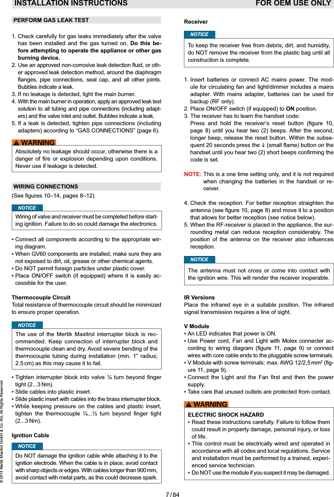 7 / 84© 2014 Mertik Maxitrol GmbH &amp; Co. KG, All Rights Reserved.ENGLISHReceiverNOTICETo keep the receiver free from debris, dirt, and humidity, do NOT remove the receiver from the plastic bag until all construction is complete.1.   Insert batteries or connect AC mains power. The mod-ule for circulating fan and light/dimmer includes a mains adapter. With mains adapter, batteries can be used for backup (RF only).ON position.3.  The receiver has to learn the handset code:        page 8) until you hear two (2) beeps. After the second, longer beep, release the reset button. Within the subse- code is set.NOTE: when changing the batteries in the handset or re-ceiver.4.  Check the reception. For better reception straighten the antenna and move it to a position that allows for better reception (see notice below).5.  When the RF-receiver is placed in the appliance, the sur-rounding metal can reduce reception considerably. The         reception.NOTICEThe antenna must not cross or come into contact with the ignition wire. This will render the receiver inoperable. IR VersionsPlace the infrared eye in a suitable position. The infrared V Module     -         wires with core cable ends to the pluggable screw terminals.2-ure 11, page 9).          supply.ELECTRIC SHOCK HAZARDcould result in property damage, personal injury, or loss of life.accordance with all codes and local regulations. Service and installation must be performed by a trained, experi-enced service technician.NOT use the module if you suspect it may be damaged. PERFORM GAS LEAK TEST1.   Check carefully for gas leaks immediately after the valve has been installed and the gas turned on. Do this be-fore attempting to operate the appliance or other gas burning device.2.  Use an approved -er approved leak detection method, around the diaphragm         Bubbles indicate a leak.3.  If no leakage is detected, light the main burner.4.  With the main burner in operation, apply an approved leak test solution to all tubing and pipe connections (including adapt-ers) and the valve inlet and outlet. Bubbles indicate a leak.5.  If a leak is detected, tighten pipe connections (including adapters) according to “GAS CONNECTIONS” (page 6).Absolutely no leakage should occur, otherwise there is a      Never use if leakage is detected.WIRING CONNECTIONSNOTICEWiring of valve and receiver must be completed before start-ing ignition. Failure to do so could damage the electronics.-ing diagram.not exposed to dirt, oil, grease or other chemical agents.NOT permit foreign particles under plastic cover.-cessible for the user.Thermocouple CircuitTotal resistance of thermocouple circuit should be minimized to ensure proper operation.NOTICEThe use of the Mertik Maxitrol interrupter block is rec-ommended. Keep connection of interrupter block and thermocouple clean and dry. Avoid severe bending of the thermocouple tubing during installation (min. 1” radius; 2.5 cm) as this may cause it to fail.   tight (2...3 Nm).          (2...3 Nm).Ignition CableDo NOT damage the ignition cable while attaching it to the ignition electrode. When the cable is in place, avoid contact with sharp objects or edges. With cables longer than 900 mm, avoid contact with metal parts, as this could decrease spark.NOTICEINSTALLATION INSTRUCTIONS   FOR OEM USE ONLY