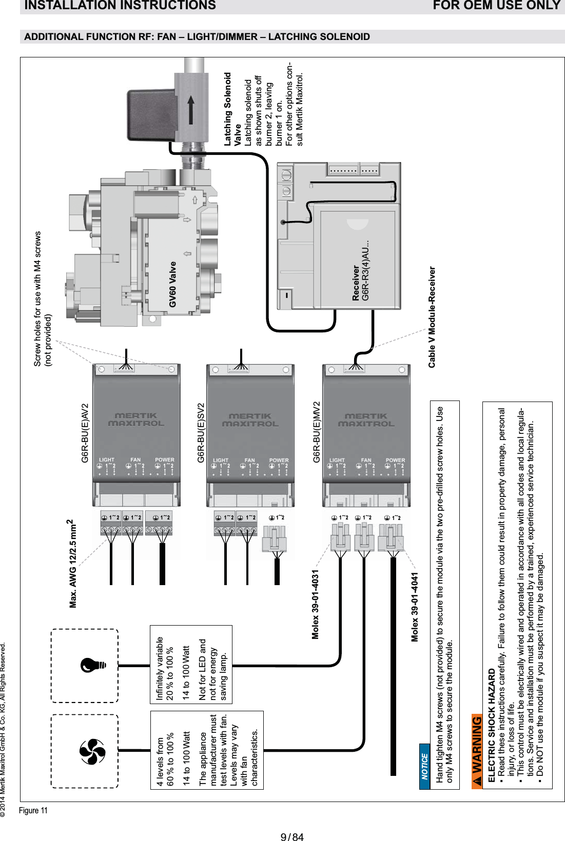 9 / 84© 2014 Mertik Maxitrol GmbH &amp; Co. KG, All Rights Reserved.ENGLISH1212 12 1212 1212 12 1212 12 1212 121212 12 12Figure 11ADDITIONAL FUNCTION RF: FAN – LIGHT/DIMMER – LATCHING SOLENOID INSTALLATION INSTRUCTIONS   FOR OEM USE ONLYReceiverG6R-R3(4)AU...G6R-BU(E)AV2G6R-BU(E)SV2G6R-BU(E)MV2NOTICEHand tighten M4 screws (not provided) to secure the module via the two pre-drilled screw holes. Use only M4 screws to secure the module.Max. AWG 12/2.5 mm2GV60 ValveELECTRIC SHOCK HAZARDinjury, or loss of life.-tions. Service and installation must be performed by a trained, experienced service technician.NOT use the module if you suspect it may be damaged. 4 levels from60 % to 100 %14 to 100 WattThe appliance manufacturer must test levels with fan. Levels may vary with fan  characteristics.20 % to 100 %14 to 100 WattNot for LED and not for energy saving lamp. Latching SolenoidValveLatching solenoid as shown shuts off burner 2, leaving burner 1 on.For other options con-sult Mertik Maxitrol.Cable V Module-ReceiverMolex 39-01-4031Molex 39-01-4041Screw holes for use with M4 screws (not provided)