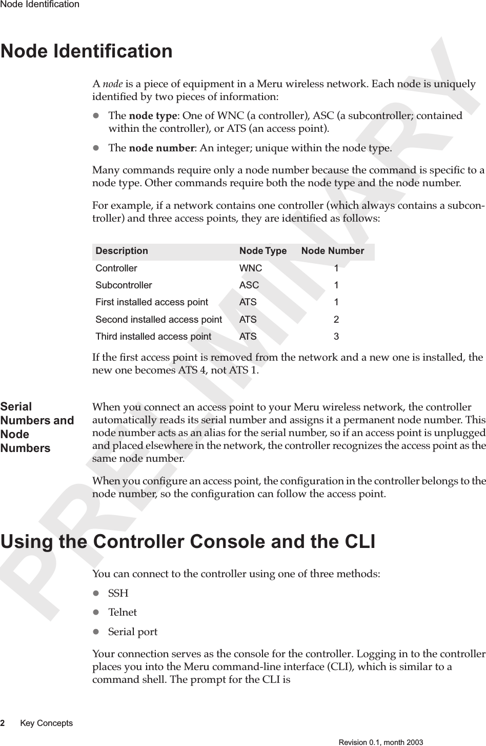 PRELIMINARY2Key ConceptsRevision 0.1, month 2003Node Identiﬁcation Node IdentiﬁcationA node is a piece of equipment in a Meru wireless network. Each node is uniquely identiﬁed by two pieces of information:The node type: One of WNC (a controller), ASC (a subcontroller; contained within the controller), or ATS (an access point).  The node number: An integer; unique within the node type.Many commands require only a node number because the command is speciﬁc to a node type. Other commands require both the node type and the node number.For example, if a network contains one controller (which always contains a subcon-troller) and three access points, they are identiﬁed as follows:If the ﬁrst access point is removed from the network and a new one is installed, the new one becomes ATS 4, not ATS 1.Serial Numbers and Node NumbersWhen you connect an access point to your Meru wireless network, the controller automatically reads its serial number and assigns it a permanent node number. This node number acts as an alias for the serial number, so if an access point is unplugged and placed elsewhere in the network, the controller recognizes the access point as the same node number. When you conﬁgure an access point, the conﬁguration in the controller belongs to the node number, so the conﬁguration can follow the access point. Using the Controller Console and the CLIYou can connect to the controller using one of three methods:SSHTelnetSerial portYour connection serves as the console for the controller. Logging in to the controller places you into the Meru command-line interface (CLI), which is similar to a command shell. The prompt for the CLI isDescription Node Type Node NumberController WNC 1Subcontroller ASC 1First installed access point ATS 1Second installed access point ATS 2Third installed access point ATS 3