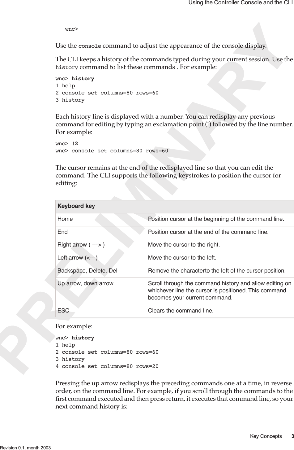 PRELIMINARYKey Concepts 3 Revision 0.1, month 2003 Using the Controller Console and the CLI wnc&gt;Use the console command to adjust the appearance of the console display. The CLI keeps a history of the commands typed during your current session. Use the history command to list these commands . For example:wnc&gt; history1 help2 console set columns=80 rows=603 historyEach history line is displayed with a number. You can redisplay any previous command for editing by typing an exclamation point (!) followed by the line number. For example: wnc&gt; !2wnc&gt; console set columns=80 rows=60The cursor remains at the end of the redisplayed line so that you can edit the command. The CLI supports the following keystrokes to position the cursor for editing:For example:wnc&gt; history1 help2 console set columns=80 rows=603 history4 console set columns=80 rows=20Pressing the up arrow redisplays the preceding commands one at a time, in reverse order, on the command line. For example, if you scroll through the commands to the ﬁrst command executed and then press return, it executes that command line, so your next command history is:Keyboard keyHome Position cursor at the beginning of the command line.End Position cursor at the end of the command line.Right arrow ( ---&gt; ) Move the cursor to the right.Left arrow (&lt;---) Move the cursor to the left.Backspace, Delete, Del Remove the characterto the left of the cursor position.Up arrow, down arrow Scroll through the command history and allow editing on whichever line the cursor is positioned. This command becomes your current command.ESC Clears the command line.