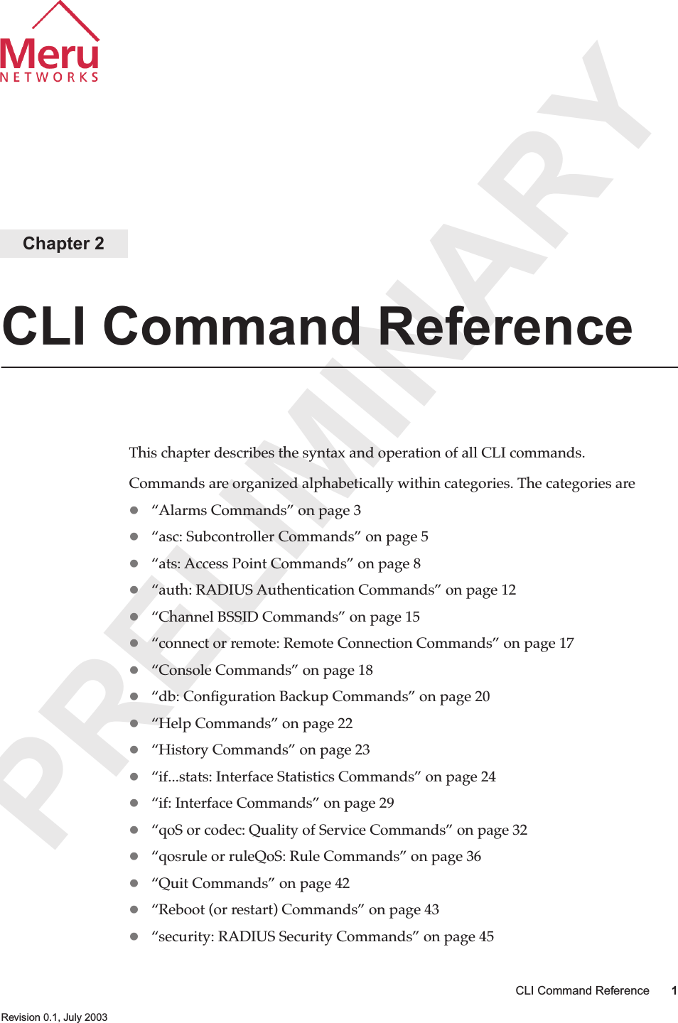 PRELIMINARYCLI Command Reference 1 Revision 0.1, July 2003Chapter 2CLI Command ReferenceThis chapter describes the syntax and operation of all CLI commands.Commands are organized alphabetically within categories. The categories are“Alarms Commands” on page 3“asc: Subcontroller Commands” on page 5“ats: Access Point Commands” on page 8“auth: RADIUS Authentication Commands” on page 12“Channel BSSID Commands” on page 15“connect or remote: Remote Connection Commands” on page 17“Console Commands” on page 18“db: Conﬁguration Backup Commands” on page 20“Help Commands” on page 22“History Commands” on page 23“if...stats: Interface Statistics Commands” on page 24“if: Interface Commands” on page 29“qoS or codec: Quality of Service Commands” on page 32“qosrule or ruleQoS: Rule Commands” on page 36“Quit Commands” on page 42“Reboot (or restart) Commands” on page 43“security: RADIUS Security Commands” on page 45