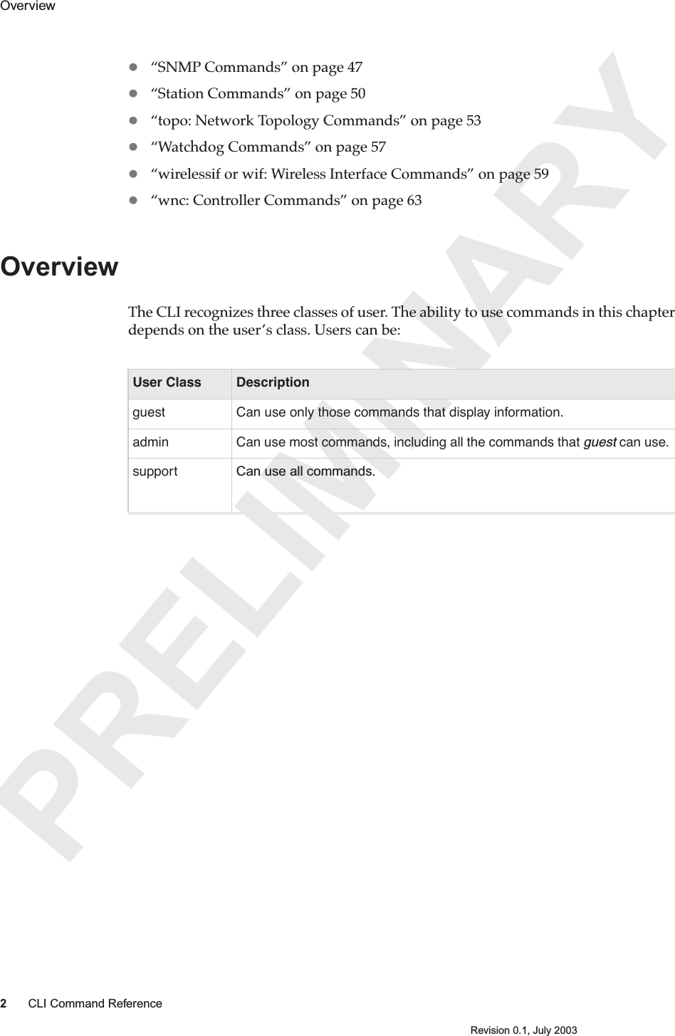 PRELIMINARY2CLI Command ReferenceRevision 0.1, July 2003Overview “SNMP Commands” on page 47“Station Commands” on page 50“topo: Network Topology Commands” on page 53“Watchdog Commands” on page 57“wirelessif or wif: Wireless Interface Commands” on page 59“wnc: Controller Commands” on page 63OverviewThe CLI recognizes three classes of user. The ability to use commands in this chapter depends on the user’s class. Users can be:User Class Descriptionguest Can use only those commands that display information.admin Can use most commands, including all the commands that guest can use.  support Can use all commands. 