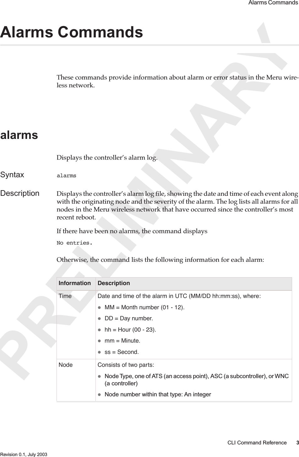 PRELIMINARYCLI Command Reference 3 Revision 0.1, July 2003 Alarms Commands Alarms CommandsThese commands provide information about alarm or error status in the Meru wire-less network.alarmsDisplays the controller’s alarm log.Syntax alarmsDescription Displays the controller’s alarm log ﬁle, showing the date and time of each event along with the originating node and the severity of the alarm. The log lists all alarms for all nodes in the Meru wireless network that have occurred since the controller’s most recent reboot.If there have been no alarms, the command displaysNo entries.Otherwise, the command lists the following information for each alarm:Information DescriptionTime Date and time of the alarm in UTC (MM/DD hh:mm:ss), where:MM = Month number (01 - 12).DD = Day number.hh = Hour (00 - 23).mm = Minute.ss = Second.Node Consists of two parts:Node Type, one of ATS (an access point), ASC (a subcontroller), or WNC (a controller)Node number within that type: An integer