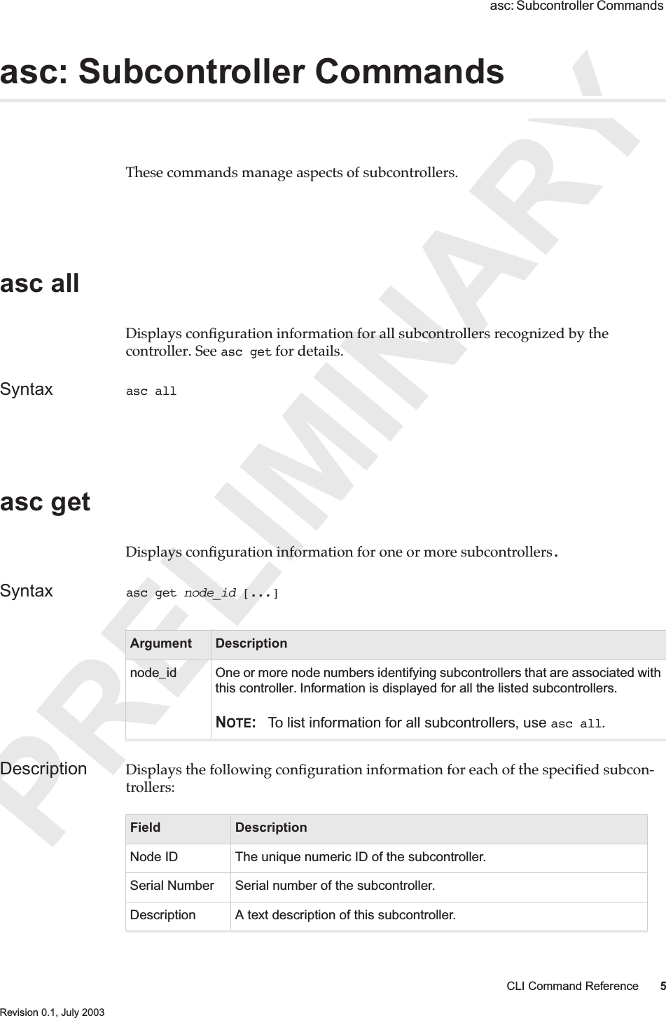 PRELIMINARYCLI Command Reference 5 Revision 0.1, July 2003 asc: Subcontroller Commands asc: Subcontroller CommandsThese commands manage aspects of subcontrollers. asc all Displays conﬁguration information for all subcontrollers recognized by the controller. See asc get for details.Syntax asc all asc get Displays conﬁguration information for one or more subcontrollers.Syntax asc get node_id [...]Description Displays the following conﬁguration information for each of the speciﬁed subcon-trollers:Argument Descriptionnode_id One or more node numbers identifying subcontrollers that are associated with this controller. Information is displayed for all the listed subcontrollers.NOTE: To list information for all subcontrollers, use asc all.Field DescriptionNode ID The unique numeric ID of the subcontroller.  Serial Number Serial number of the subcontroller.Description A text description of this subcontroller.