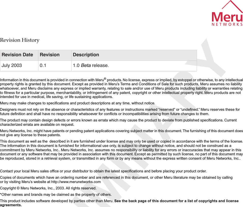  PRELIMINARY Revision History Information in this document is provided in connection with Meru ®  products. No license, express or implied, by estoppel or otherwise, to any intellectual property rights is granted by this document. Except as provided in Meru’s Terms and Conditions of Sale for such products, Meru assumes no liability whatsoever, and Meru disclaims any express or implied warranty, relating to sale and/or use of Meru products including liability or warranties relating to ﬁtness for a particular purpose, merchantability, or infringement of any patent, copyright or other intellectual property right. Meru products are not intended for use in medical, life saving, or life sustaining applications. Meru may make changes to speciﬁcations and product descriptions at any time, without notice.Designers must not rely on the absence or characteristics of any features or instructions marked “reserved” or “undeﬁned.” Meru reserves these for future deﬁnition and shall have no responsibility whatsoever for conﬂicts or incompatibilities arising from future changes to them.The product may contain design defects or errors known as errata which may cause the product to deviate from published speciﬁcations. Current characterized errata are available on request.Meru Networks, Inc. might have patents or pending patent applications covering subject matter in this document. The furnishing of this document does not give any license to these patents.This document as well as the  described in it are furnished under license and may only be used or copied in accordance with the terms of the license. The information in this document is furnished for informational use only, is subject to change without notice, and should not be construed as a commitment by Meru Networks, Inc.. Meru Networks, Inc. assumes no responsibility or liability for any errors or inaccuracies that may appear in this document or any software that may be provided in association with this document. Except as permitted by such license, no part of this document may be reproduced, stored in a retrieval system, or transmitted in any form or by any means without the express written consent of Meru Networks, Inc..Contact your local Meru sales ofﬁce or your distributor to obtain the latest speciﬁcations and before placing your product order.Copies of documents which have an ordering number and are referenced in this document, or other Meru literature may be obtained by calling or by visiting Meru’s website at http://www.merunetworks.com Copyright © Meru Networks, Inc., 2003. All rights reserved.*Other names and brands may be claimed as the property of others.This product includes software developed by parties other than Meru.  See the back page of this document for a list of copyrights and license agreements.   Revision Date Revision Description July 2003 0.1 1.0  Beta  release.