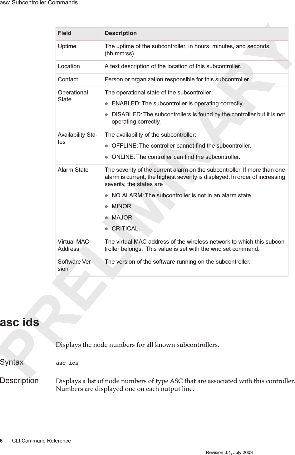 PRELIMINARY6CLI Command ReferenceRevision 0.1, July 2003asc: Subcontroller Commands asc ids Displays the node numbers for all known subcontrollers.Syntax asc idsDescription Displays a list of node numbers of type ASC that are associated with this controller. Numbers are displayed one on each output line.Uptime The uptime of the subcontroller, in hours, minutes, and seconds (hh:mm:ss).Location A text description of the location of this subcontroller.Contact Person or organization responsible for this subcontroller.Operational StateThe operational state of the subcontroller: ENABLED: The subcontroller is operating correctly.DISABLED: The subcontrollers is found by the controller but it is not operating correctly.Availability Sta-tusThe availability of the subcontroller: OFFLINE: The controller cannot ﬁnd the subcontroller.ONLINE: The controller can ﬁnd the subcontroller.Alarm State The severity of the current alarm on the subcontroller. If more than one alarm is current, the highest severity is displayed. In order of increasing severity, the states are NO ALARM: The subcontroller is not in an alarm state.MINOR  MAJORCRITICAL.Virtual MAC AddressThe virtual MAC address of the wireless network to which this subcon-troller belongs.  This value is set with the wnc set command.Software Ver-sionThe version of the software running on the subcontroller.Field Description