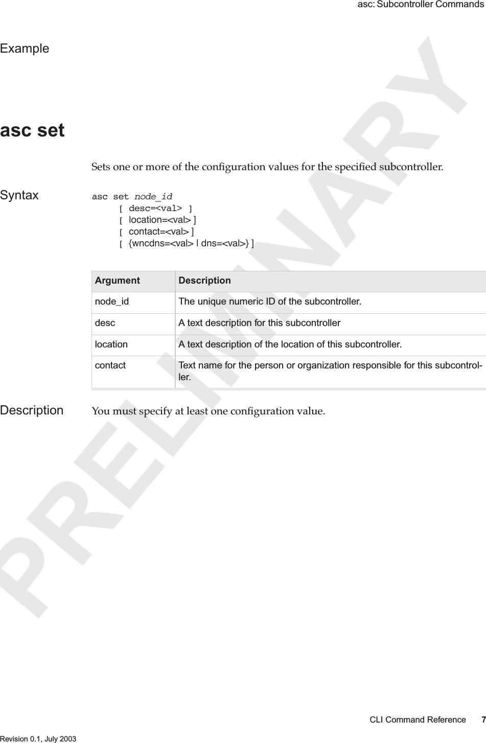 PRELIMINARYCLI Command Reference 7 Revision 0.1, July 2003 asc: Subcontroller Commands Exampleasc set Sets one or more of the conﬁguration values for the speciﬁed subcontroller. Syntax asc set node_id     [ desc=&lt;val&gt; ]     [ location=&lt;val&gt; ]     [ contact=&lt;val&gt; ]     [ {wncdns=&lt;val&gt; | dns=&lt;val&gt;} ]Description You must specify at least one conﬁguration value.Argument Descriptionnode_id The unique numeric ID of the subcontroller.desc A text description for this subcontrollerlocation A text description of the location of this subcontroller.contact Text name for the person or organization responsible for this subcontrol-ler. 