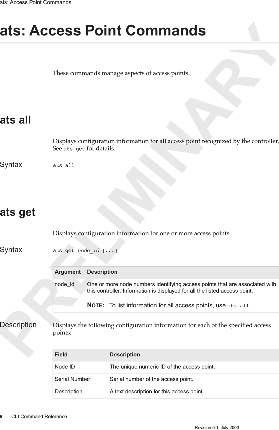 PRELIMINARY8CLI Command ReferenceRevision 0.1, July 2003ats: Access Point Commands ats: Access Point CommandsThese commands manage aspects of access points. ats all Displays conﬁguration information for all access point recognized by the controller. See ats get for details.Syntax ats all ats getDisplays conﬁguration information for one or more access points.Syntax ats get node_id [...]Description Displays the following conﬁguration information for each of the speciﬁed access points:Argument Descriptionnode_id One or more node numbers identifying access points that are associated with this controller. Information is displayed for all the listed access point.NOTE: To list information for all access points, use ats all.Field DescriptionNode ID The unique numeric ID of the access point.Serial Number Serial number of the access point.Description A text description for this access point.