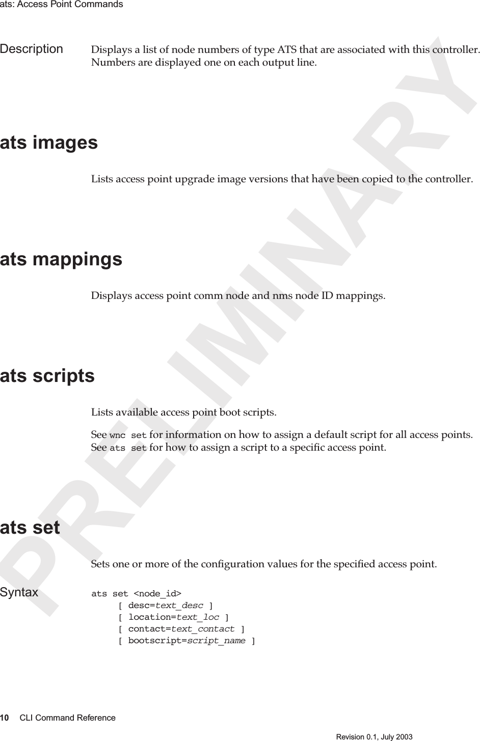 PRELIMINARY10 CLI Command ReferenceRevision 0.1, July 2003ats: Access Point Commands Description Displays a list of node numbers of type ATS that are associated with this controller. Numbers are displayed one on each output line.ats images Lists access point upgrade image versions that have been copied to the controller.ats mappings Displays access point comm node and nms node ID mappings.  ats scripts Lists available access point boot scripts.  See wnc set for information on how to assign a default script for all access points. See ats set for how to assign a script to a speciﬁc access point.ats setSets one or more of the conﬁguration values for the speciﬁed access point. Syntax ats set &lt;node_id&gt;      [ desc=text_desc ]     [ location=text_loc ]     [ contact=text_contact ]     [ bootscript=script_name ]