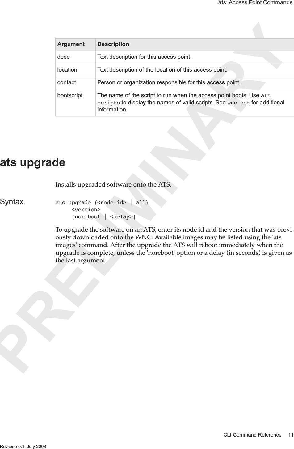 PRELIMINARYCLI Command Reference 11 Revision 0.1, July 2003 ats: Access Point Commands  ats upgrade Installs upgraded software onto the ATS. Syntax ats upgrade {&lt;node-id&gt; | all}      &lt;version&gt;      [noreboot | &lt;delay&gt;]To upgrade the software on an ATS, enter its node id and the version that was previ-ously downloaded onto the WNC. Available images may be listed using the &apos;ats images&apos; command. After the upgrade the ATS will reboot immediately when the upgrade is complete, unless the &apos;noreboot&apos; option or a delay (in seconds) is given as the last argument.Argument Descriptiondesc Text description for this access point.location Text description of the location of this access point.contact Person or organization responsible for this access point.bootscript The name of the script to run when the access point boots. Use ats scripts to display the names of valid scripts. See wnc set for additional information. 