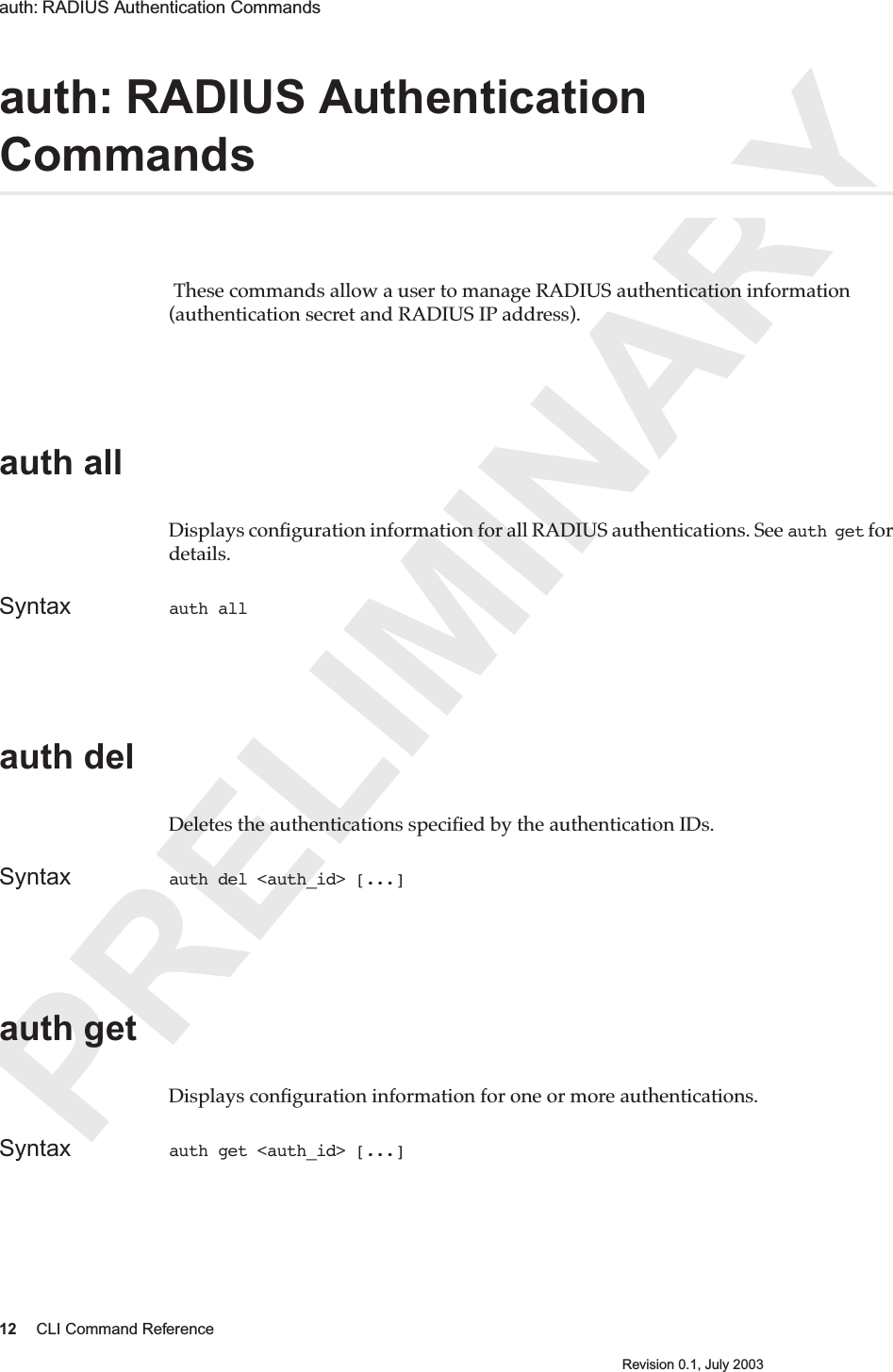 PRELIMINARY12 CLI Command ReferenceRevision 0.1, July 2003auth: RADIUS Authentication Commands auth: RADIUS Authentication Commands These commands allow a user to manage RADIUS authentication information (authentication secret and RADIUS IP address). auth all Displays conﬁguration information for all RADIUS authentications. See auth get for details.Syntax auth all auth del Deletes the authentications speciﬁed by the authentication IDs.Syntax auth del &lt;auth_id&gt; [...]auth getDisplays conﬁguration information for one or more authentications.Syntax auth get &lt;auth_id&gt; [...]