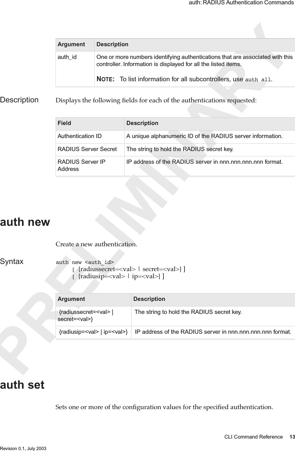 PRELIMINARYCLI Command Reference 13 Revision 0.1, July 2003 auth: RADIUS Authentication Commands Description Displays the following ﬁelds for each of the authentications requested:auth newCreate a new authentication.Syntax auth new &lt;auth_id&gt;      [ {radiussecret=&lt;val&gt; | secret=&lt;val&gt;} ]     [ {radiusip=&lt;val&gt; | ip=&lt;val&gt;} ] auth set Sets one or more of the conﬁguration values for the speciﬁed authentication. Argument Descriptionauth_id One or more numbers identifying authentications that are associated with this controller. Information is displayed for all the listed items.NOTE: To list information for all subcontrollers, use auth all.Field DescriptionAuthentication ID A unique alphanumeric ID of the RADIUS server information.RADIUS Server Secret The string to hold the RADIUS secret key.RADIUS Server IP AddressIP address of the RADIUS server in nnn.nnn.nnn.nnn format.Argument Description {radiussecret=&lt;val&gt; | secret=&lt;val&gt;} The string to hold the RADIUS secret key. {radiusip=&lt;val&gt; | ip=&lt;val&gt;}  IP address of the RADIUS server in nnn.nnn.nnn.nnn format.