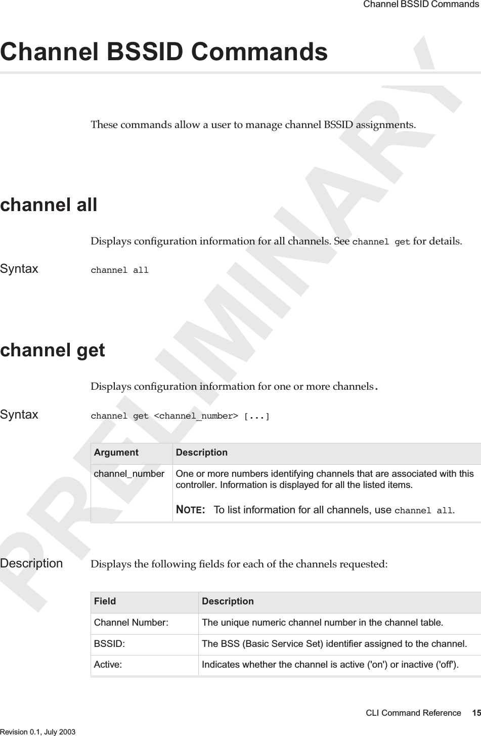 PRELIMINARYCLI Command Reference 15 Revision 0.1, July 2003 Channel BSSID Commands Channel BSSID CommandsThese commands allow a user to manage channel BSSID assignments.channel all Displays conﬁguration information for all channels. See channel get for details.Syntax channel all channel get Displays conﬁguration information for one or more channels. Syntax channel get &lt;channel_number&gt; [...]Description Displays the following ﬁelds for each of the channels requested:Argument Descriptionchannel_number One or more numbers identifying channels that are associated with this controller. Information is displayed for all the listed items.NOTE: To list information for all channels, use channel all.Field DescriptionChannel Number: The unique numeric channel number in the channel table.BSSID: The BSS (Basic Service Set) identiﬁer assigned to the channel.Active: Indicates whether the channel is active (&apos;on&apos;) or inactive (&apos;off&apos;).