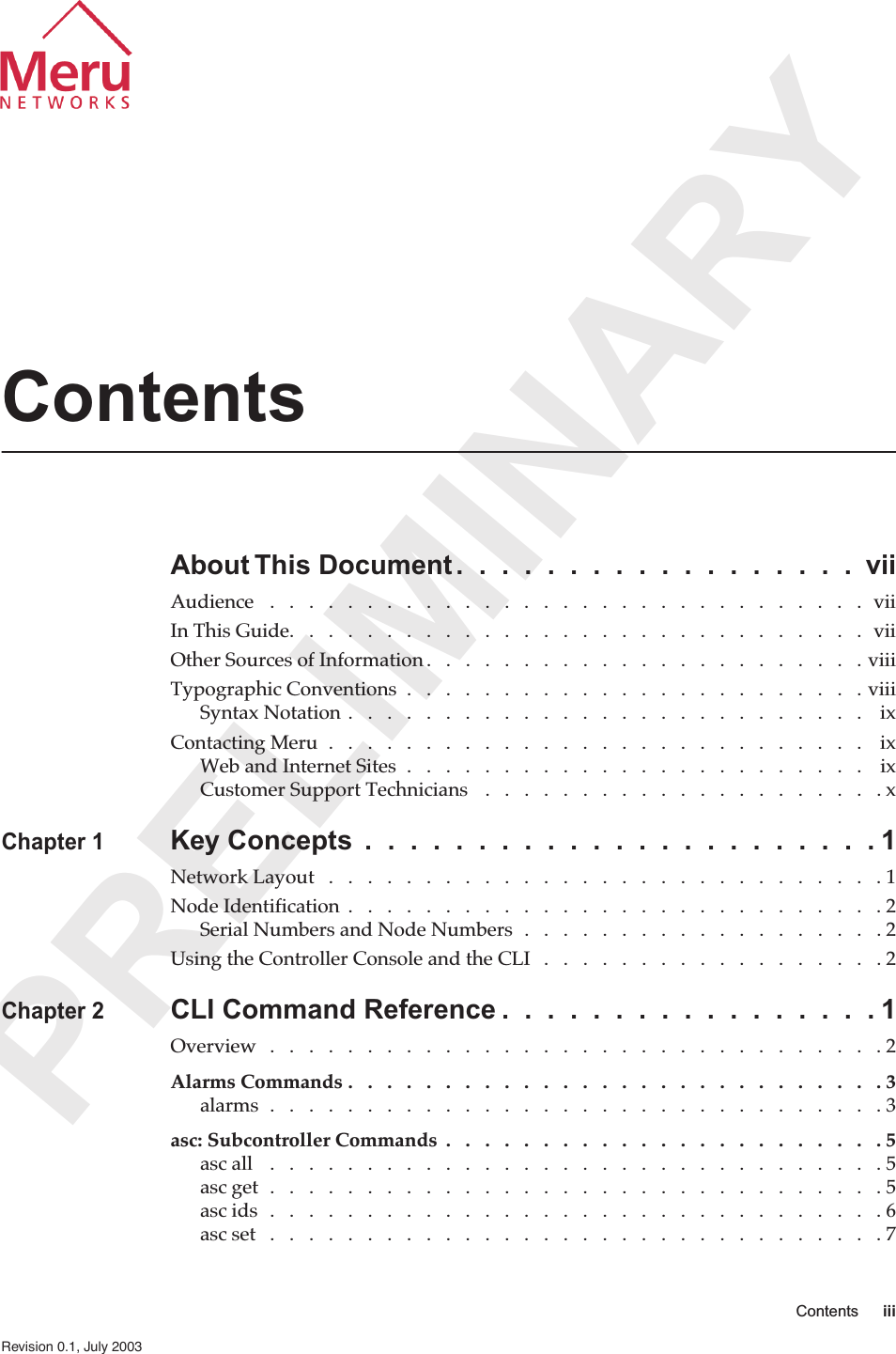  PRELIMINARY Contents iii   Revision 0.1, July 2003 Contents About This Document .  .  .  .  .  .  .  .  .  .  .  .  .  .  .  .  .  .  vii Audience   .   .   .   .   .   .   .   .   .   .   .   .   .   .   .   .   .   .   .   .   .   .   .   .   .   .   .   .   .   .   .  viiIn This Guide.   .   .   .   .   .   .   .   .   .   .   .   .   .   .   .   .   .   .   .   .   .   .   .   .   .   .   .   .   .  viiOther Sources of Information .   .   .   .   .   .   .   .   .   .   .   .   .   .   .   .   .   .   .   .   .   .   . viiiTypographic Conventions  .   .   .   .   .   .   .   .   .   .   .   .   .   .   .   .   .   .   .   .   .   .   .   . viiiSyntax Notation .   .   .   .   .   .   .   .   .   .   .   .   .   .   .   .   .   .   .   .   .   .   .   .   .   .   .    ixContacting Meru  .   .   .   .   .   .   .   .   .   .   .   .   .   .   .   .   .   .   .   .   .   .   .   .   .   .   .   .    ixWeb and Internet Sites  .   .   .   .   .   .   .   .   .   .   .   .   .   .   .   .   .   .   .   .   .   .   .   .    ixCustomer Support Technicians   .   .   .   .   .   .   .   .   .   .   .   .   .   .   .   .   .   .   .   .   . x Chapter 1 Key Concepts  .  .  .  .  .  .  .  .  .  .  .  .  .  .  .  .  .  .  .  .  .  .  . 1 Network Layout   .   .   .   .   .   .   .   .   .   .   .   .   .   .   .   .   .   .   .   .   .   .   .   .   .   .   .   .   .1Node Identification  .   .   .   .   .   .   .   .   .   .   .   .   .   .   .   .   .   .   .   .   .   .   .   .   .   .   .   .2Serial Numbers and Node Numbers  .   .   .   .   .   .   .   .   .   .   .   .   .   .   .   .   .   .   . 2Using the Controller Console and the CLI   .   .   .   .   .   .   .   .   .   .   .   .   .   .   .   .   .   . 2 Chapter 2 CLI Command Reference .  .  .  .  .  .  .  .  .  .  .  .  .  .  .  .  . 1 Overview   .   .   .   .   .   .   .   .   .   .   .   .   .   .   .   .   .   .   .   .   .   .   .   .   .   .   .   .   .   .   .   . 2 Alarms Commands .   .   .   .   .   .   .   .   .   .   .   .   .   .   .   .   .   .   .   .   .   .   .   .   .   .   .   . 3 alarms  .   .   .   .   .   .   .   .   .   .   .   .   .   .   .   .   .   .   .   .   .   .   .   .   .   .   .   .   .   .   .   . 3 asc: Subcontroller Commands  .   .   .   .   .   .   .   .   .   .   .   .   .   .   .   .   .   .   .   .   .   .   . 5 asc all   .   .   .   .   .   .   .   .   .   .   .   .   .   .   .   .   .   .   .   .   .   .   .   .   .   .   .   .   .   .   .   . 5asc get  .   .   .   .   .   .   .   .   .   .   .   .   .   .   .   .   .   .   .   .   .   .   .   .   .   .   .   .   .   .   .   . 5asc ids  .   .   .   .   .   .   .   .   .   .   .   .   .   .   .   .   .   .   .   .   .   .   .   .   .   .   .   .   .   .   .   . 6asc set   .   .   .   .   .   .   .   .   .   .   .   .   .   .   .   .   .   .   .   .   .   .   .   .   .   .   .   .   .   .   .   . 7