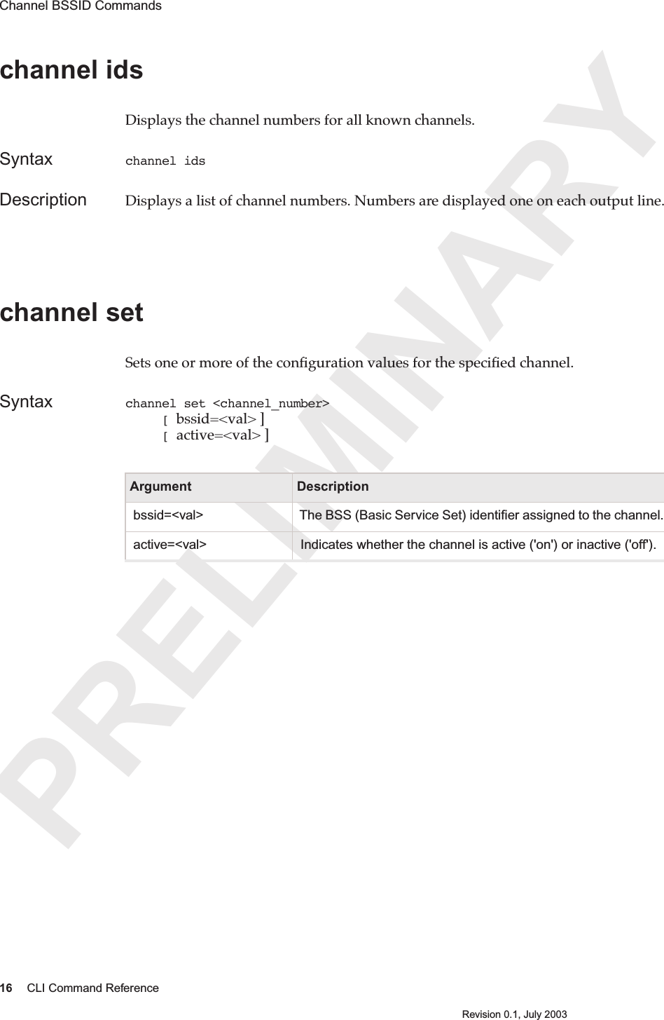 PRELIMINARY16 CLI Command ReferenceRevision 0.1, July 2003Channel BSSID Commands channel ids Displays the channel numbers for all known channels.Syntax channel idsDescription Displays a list of channel numbers. Numbers are displayed one on each output line.channel set Sets one or more of the conﬁguration values for the speciﬁed channel. Syntax channel set &lt;channel_number&gt;      [ bssid=&lt;val&gt; ]     [ active=&lt;val&gt; ]Argument Description bssid=&lt;val&gt;  The BSS (Basic Service Set) identiﬁer assigned to the channel. active=&lt;val&gt;  Indicates whether the channel is active (&apos;on&apos;) or inactive (&apos;off&apos;).