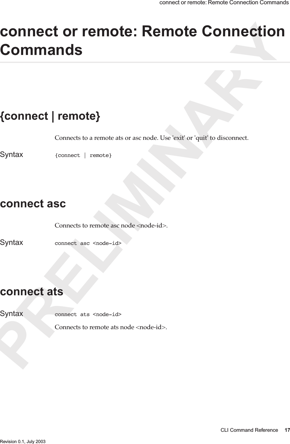 PRELIMINARYCLI Command Reference 17 Revision 0.1, July 2003 connect or remote: Remote Connection Commands connect or remote: Remote Connection Commands{connect | remote} Connects to a remote ats or asc node. Use &apos;exit&apos; or &apos;quit&apos; to disconnect.Syntax {connect | remote} connect ascConnects to remote asc node &lt;node-id&gt;.Syntax connect asc &lt;node-id&gt;connect atsSyntax connect ats &lt;node-id&gt;Connects to remote ats node &lt;node-id&gt;.