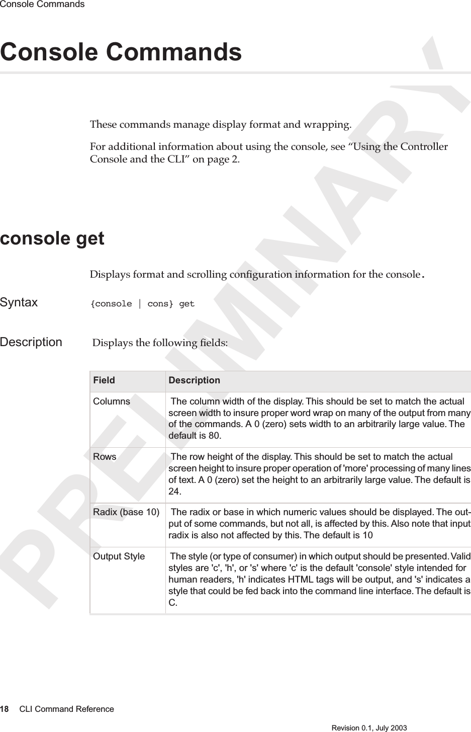 PRELIMINARY18 CLI Command ReferenceRevision 0.1, July 2003Console Commands Console CommandsThese commands manage display format and wrapping.For additional information about using the console, see “Using the Controller Console and the CLI” on page 2.console get Displays format and scrolling conﬁguration information for the console. Syntax {console | cons} getDescription  Displays the following ﬁelds: Field DescriptionColumns  The column width of the display. This should be set to match the actual screen width to insure proper word wrap on many of the output from many of the commands. A 0 (zero) sets width to an arbitrarily large value. The default is 80.Rows  The row height of the display. This should be set to match the actual screen height to insure proper operation of &apos;more&apos; processing of many lines of text. A 0 (zero) set the height to an arbitrarily large value. The default is 24.Radix (base 10)  The radix or base in which numeric values should be displayed. The out-put of some commands, but not all, is affected by this. Also note that input radix is also not affected by this. The default is 10Output Style  The style (or type of consumer) in which output should be presented. Valid styles are &apos;c&apos;, &apos;h&apos;, or &apos;s&apos; where &apos;c&apos; is the default &apos;console&apos; style intended for human readers, &apos;h&apos; indicates HTML tags will be output, and &apos;s&apos; indicates a style that could be fed back into the command line interface. The default is C.