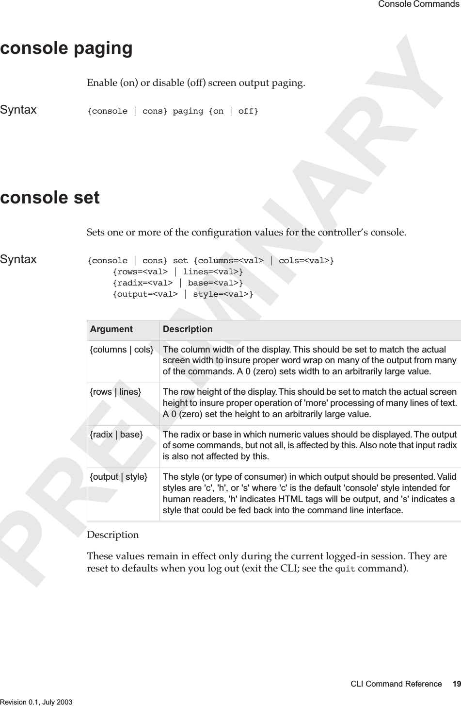 PRELIMINARYCLI Command Reference 19 Revision 0.1, July 2003 Console Commands console pagingEnable (on) or disable (off) screen output paging.Syntax {console | cons} paging {on | off}console set Sets one or more of the conﬁguration values for the controller’s console. Syntax {console | cons} set {columns=&lt;val&gt; | cols=&lt;val&gt;}     {rows=&lt;val&gt; | lines=&lt;val&gt;}     {radix=&lt;val&gt; | base=&lt;val&gt;}     {output=&lt;val&gt; | style=&lt;val&gt;}DescriptionThese values remain in effect only during the current logged-in session. They are reset to defaults when you log out (exit the CLI; see the quit command).Argument Description{columns | cols} The column width of the display. This should be set to match the actual screen width to insure proper word wrap on many of the output from many of the commands. A 0 (zero) sets width to an arbitrarily large value.{rows | lines} The row height of the display. This should be set to match the actual screen height to insure proper operation of &apos;more&apos; processing of many lines of text. A 0 (zero) set the height to an arbitrarily large value.{radix | base} The radix or base in which numeric values should be displayed. The output of some commands, but not all, is affected by this. Also note that input radix is also not affected by this.{output | style} The style (or type of consumer) in which output should be presented. Valid styles are &apos;c&apos;, &apos;h&apos;, or &apos;s&apos; where &apos;c&apos; is the default &apos;console&apos; style intended for human readers, &apos;h&apos; indicates HTML tags will be output, and &apos;s&apos; indicates a style that could be fed back into the command line interface.