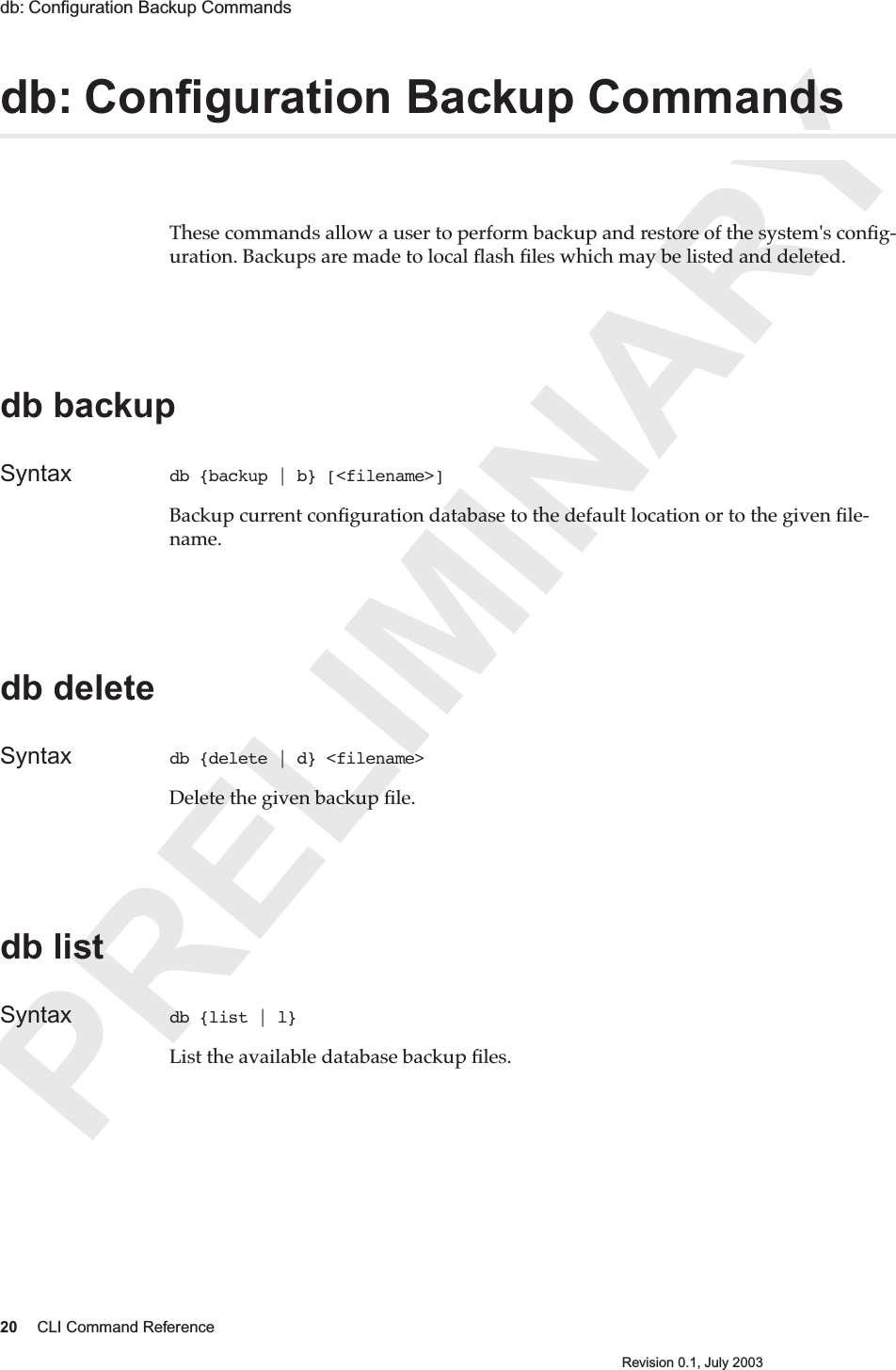 PRELIMINARY20 CLI Command ReferenceRevision 0.1, July 2003db: Conﬁguration Backup Commands db: Conﬁguration Backup Commands These commands allow a user to perform backup and restore of the system&apos;s conﬁg-uration. Backups are made to local ﬂash ﬁles which may be listed and deleted.db backupSyntax db {backup | b} [&lt;filename&gt;]Backup current conﬁguration database to the default location or to the given ﬁle-name.db deleteSyntax db {delete | d} &lt;filename&gt;Delete the given backup ﬁle.db listSyntax db {list | l} List the available database backup ﬁles.