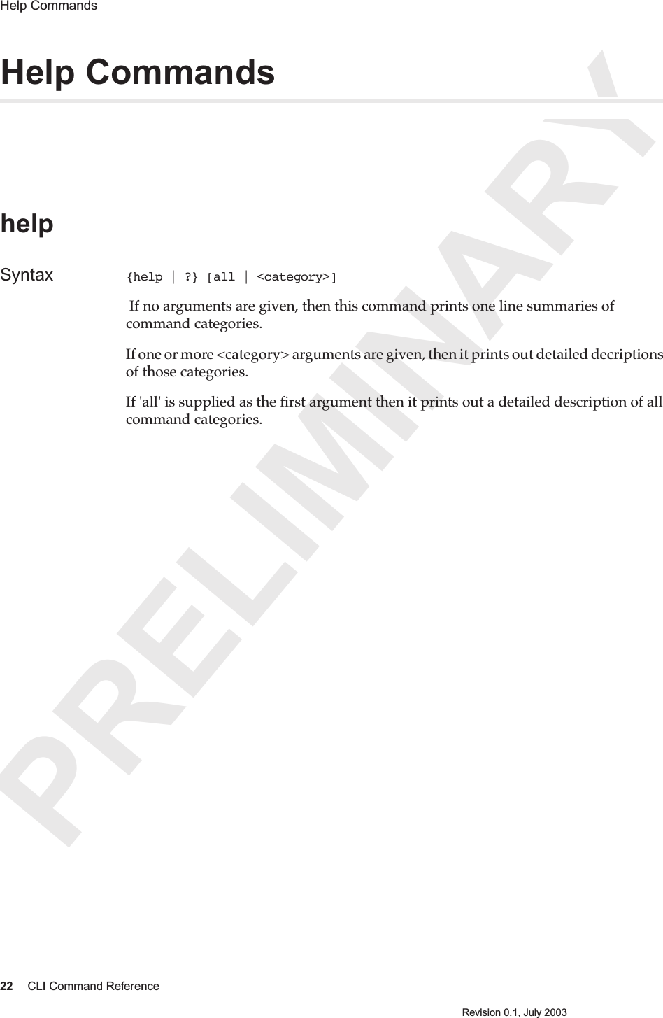 PRELIMINARY22 CLI Command ReferenceRevision 0.1, July 2003Help Commands Help CommandshelpSyntax {help | ?} [all | &lt;category&gt;] If no arguments are given, then this command prints one line summaries of command categories.If one or more &lt;category&gt; arguments are given, then it prints out detailed decriptions of those categories.If &apos;all&apos; is supplied as the ﬁrst argument then it prints out a detailed description of all command categories.