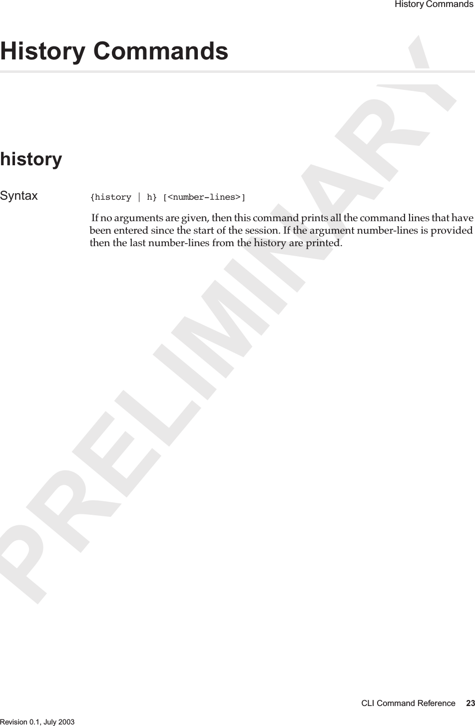 PRELIMINARYCLI Command Reference 23 Revision 0.1, July 2003 History Commands History CommandshistorySyntax {history | h} [&lt;number-lines&gt;] If no arguments are given, then this command prints all the command lines that have been entered since the start of the session. If the argument number-lines is provided then the last number-lines from the history are printed.