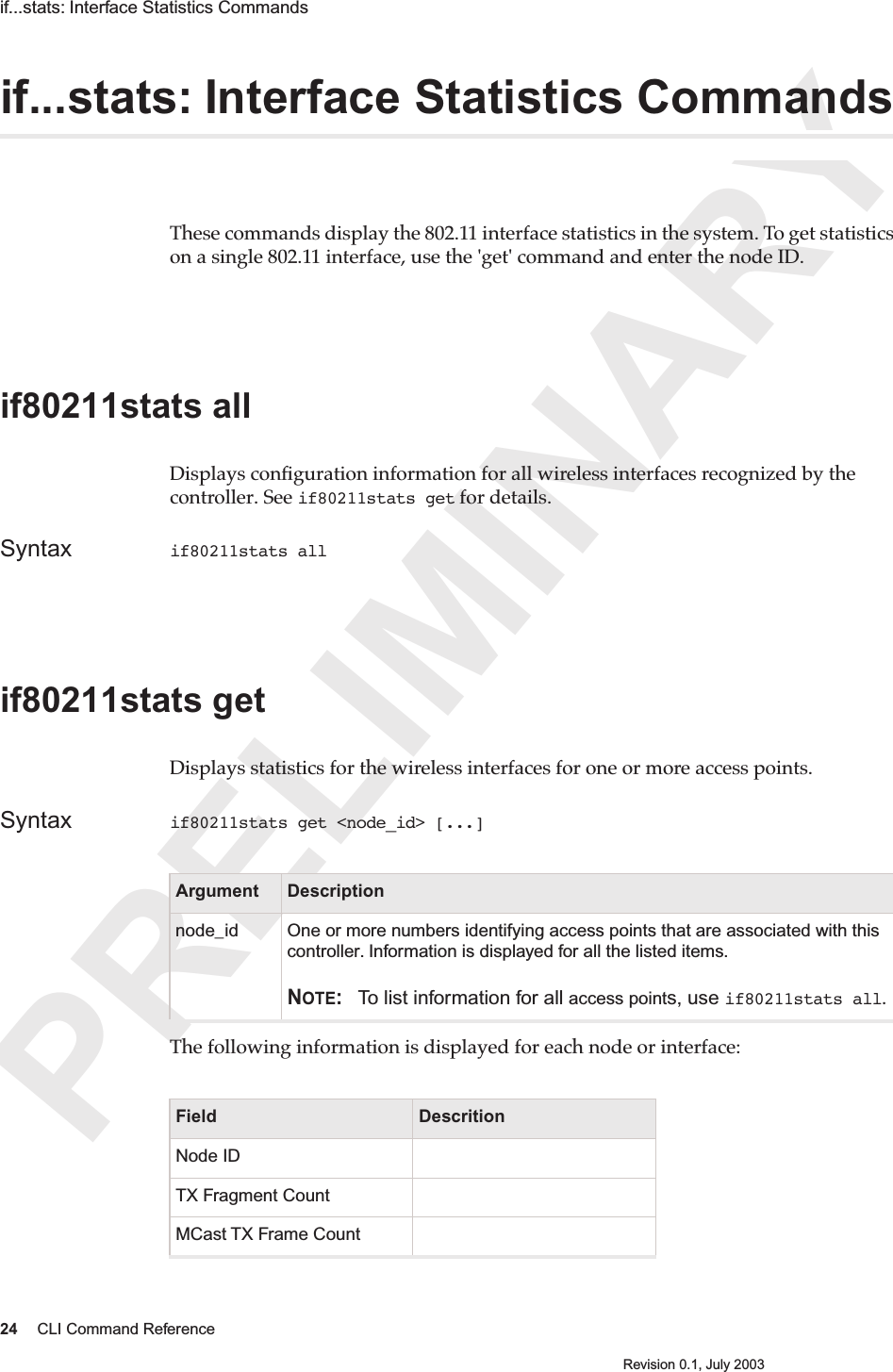 PRELIMINARY24 CLI Command ReferenceRevision 0.1, July 2003if...stats: Interface Statistics Commands if...stats: Interface Statistics CommandsThese commands display the 802.11 interface statistics in the system. To get statistics on a single 802.11 interface, use the &apos;get&apos; command and enter the node ID. if80211stats all Displays conﬁguration information for all wireless interfaces recognized by the controller. See if80211stats get for details.Syntax if80211stats all if80211stats get Displays statistics for the wireless interfaces for one or more access points.  Syntax if80211stats get &lt;node_id&gt; [...]The following information is displayed for each node or interface: Argument Descriptionnode_id One or more numbers identifying access points that are associated with this controller. Information is displayed for all the listed items.NOTE: To list information for all access points, use if80211stats all.Field DescritionNode IDTX Fragment CountMCast TX Frame Count