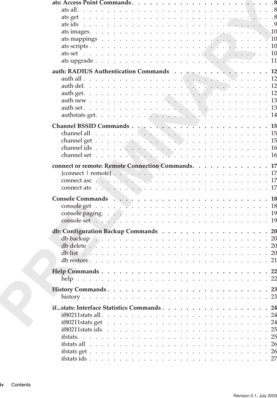  PRELIMINARY iv Contents Revision 0.1, July 2003   ats: Access Point Commands .   .   .   .   .   .   .   .   .   .   .   .   .   .   .   .   .   .   .   .   .   .   .   . 8 ats all.   .   .   .   .   .   .   .   .   .   .   .   .   .   .   .   .   .   .   .   .   .   .   .   .   .   .   .   .   .   .   .   . 8ats get   .   .   .   .   .   .   .   .   .   .   .   .   .   .   .   .   .   .   .   .   .   .   .   .   .   .   .   .   .   .   .   . 8ats ids   .   .   .   .   .   .   .   .   .   .   .   .   .   .   .   .   .   .   .   .   .   .   .   .   .   .   .   .   .   .   .   . 9ats images.   .   .   .   .   .   .   .   .   .   .   .   .   .   .   .   .   .   .   .   .   .   .   .   .   .   .   .   .   .   10ats mappings   .   .   .   .   .   .   .   .   .   .   .   .   .   .   .   .   .   .   .   .   .   .   .   .   .   .   .   .   10ats scripts .   .   .   .   .   .   .   .   .   .   .   .   .   .   .   .   .   .   .   .   .   .   .   .   .   .   .   .   .   .   10ats set    .   .   .   .   .   .   .   .   .   .   .   .   .   .   .   .   .   .   .   .   .   .   .   .   .   .   .   .   .   .   .   10ats upgrade  .   .   .   .   .   .   .   .   .   .   .   .   .   .   .   .   .   .   .   .   .   .   .   .   .   .   .   .   .   11 auth: RADIUS Authentication Commands    .   .   .   .   .   .   .   .   .   .   .   .   .   .   .   .   12 auth all .   .   .   .   .   .   .   .   .   .   .   .   .   .   .   .   .   .   .   .   .   .   .   .   .   .   .   .   .   .   .   12auth del.   .   .   .   .   .   .   .   .   .   .   .   .   .   .   .   .   .   .   .   .   .   .   .   .   .   .   .   .   .   .   12auth get.   .   .   .   .   .   .   .   .   .   .   .   .   .   .   .   .   .   .   .   .   .   .   .   .   .   .   .   .   .   .   12auth new  .   .   .   .   .   .   .   .   .   .   .   .   .   .   .   .   .   .   .   .   .   .   .   .   .   .   .   .   .   .   13auth set .   .   .   .   .   .   .   .   .   .   .   .   .   .   .   .   .   .   .   .   .   .   .   .   .   .   .   .   .   .   .   13authstats get.   .   .   .   .   .   .   .   .   .   .   .   .   .   .   .   .   .   .   .   .   .   .   .   .   .   .   .   .   14 Channel BSSID Commands  .   .   .   .   .   .   .   .   .   .   .   .   .   .   .   .   .   .   .   .   .   .   .   15 channel all   .   .   .   .   .   .   .   .   .   .   .   .   .   .   .   .   .   .   .   .   .   .   .   .   .   .   .   .   .   15channel get  .   .   .   .   .   .   .   .   .   .   .   .   .   .   .   .   .   .   .   .   .   .   .   .   .   .   .   .   .   15channel ids  .   .   .   .   .   .   .   .   .   .   .   .   .   .   .   .   .   .   .   .   .   .   .   .   .   .   .   .   .   16channel set   .   .   .   .   .   .   .   .   .   .   .   .   .   .   .   .   .   .   .   .   .   .   .   .   .   .   .   .   .   16 connect or remote: Remote Connection Commands.   .   .   .   .   .   .   .   .   .   .   .   .   17 {connect | remote} .   .   .   .   .   .   .   .   .   .   .   .   .   .   .   .   .   .   .   .   .   .   .   .   .   .   17connect asc  .   .   .   .   .   .   .   .   .   .   .   .   .   .   .   .   .   .   .   .   .   .   .   .   .   .   .   .   .   17connect ats   .   .   .   .   .   .   .   .   .   .   .   .   .   .   .   .   .   .   .   .   .   .   .   .   .   .   .   .   .   17 Console Commands    .   .   .   .   .   .   .   .   .   .   .   .   .   .   .   .   .   .   .   .   .   .   .   .   .   .   18 console get   .   .   .   .   .   .   .   .   .   .   .   .   .   .   .   .   .   .   .   .   .   .   .   .   .   .   .   .   .   18console paging.   .   .   .   .   .   .   .   .   .   .   .   .   .   .   .   .   .   .   .   .   .   .   .   .   .   .   .   19console set   .   .   .   .   .   .   .   .   .   .   .   .   .   .   .   .   .   .   .   .   .   .   .   .   .   .   .   .   .   19 db: Configuration Backup Commands   .   .   .   .   .   .   .   .   .   .   .   .   .   .   .   .   .   .   20 db backup    .   .   .   .   .   .   .   .   .   .   .   .   .   .   .   .   .   .   .   .   .   .   .   .   .   .   .   .   .   20db delete  .   .   .   .   .   .   .   .   .   .   .   .   .   .   .   .   .   .   .   .   .   .   .   .   .   .   .   .   .   .   20db list    .   .   .   .   .   .   .   .   .   .   .   .   .   .   .   .   .   .   .   .   .   .   .   .   .   .   .   .   .   .   .   20db restore .   .   .   .   .   .   .   .   .   .   .   .   .   .   .   .   .   .   .   .   .   .   .   .   .   .   .   .   .   .   21 Help Commands  .   .   .   .   .   .   .   .   .   .   .   .   .   .   .   .   .   .   .   .   .   .   .   .   .   .   .   .   22 help   .   .   .   .   .   .   .   .   .   .   .   .   .   .   .   .   .   .   .   .   .   .   .   .   .   .   .   .   .   .   .   .   22 History Commands .   .   .   .   .   .   .   .   .   .   .   .   .   .   .   .   .   .   .   .   .   .   .   .   .   .   .   23 history  .   .   .   .   .   .   .   .   .   .   .   .   .   .   .   .   .   .   .   .   .   .   .   .   .   .   .   .   .   .   .   23 if...stats: Interface Statistics Commands .   .   .   .   .   .   .   .   .   .   .   .   .   .   .   .   .   .   24 if80211stats all .   .   .   .   .   .   .   .   .   .   .   .   .   .   .   .   .   .   .   .   .   .   .   .   .   .   .   .   24if80211stats get    .   .   .   .   .   .   .   .   .   .   .   .   .   .   .   .   .   .   .   .   .   .   .   .   .   .   .   24if80211stats ids    .   .   .   .   .   .   .   .   .   .   .   .   .   .   .   .   .   .   .   .   .   .   .   .   .   .   .   25ifstats.   .   .   .   .   .   .   .   .   .   .   .   .   .   .   .   .   .   .   .   .   .   .   .   .   .   .   .   .   .   .   .   25ifstats all   .   .   .   .   .   .   .   .   .   .   .   .   .   .   .   .   .   .   .   .   .   .   .   .   .   .   .   .   .   .   26ifstats get  .   .   .   .   .   .   .   .   .   .   .   .   .   .   .   .   .   .   .   .   .   .   .   .   .   .   .   .   .   .   26ifstats ids  .   .   .   .   .   .   .   .   .   .   .   .   .   .   .   .   .   .   .   .   .   .   .   .   .   .   .   .   .   .   27