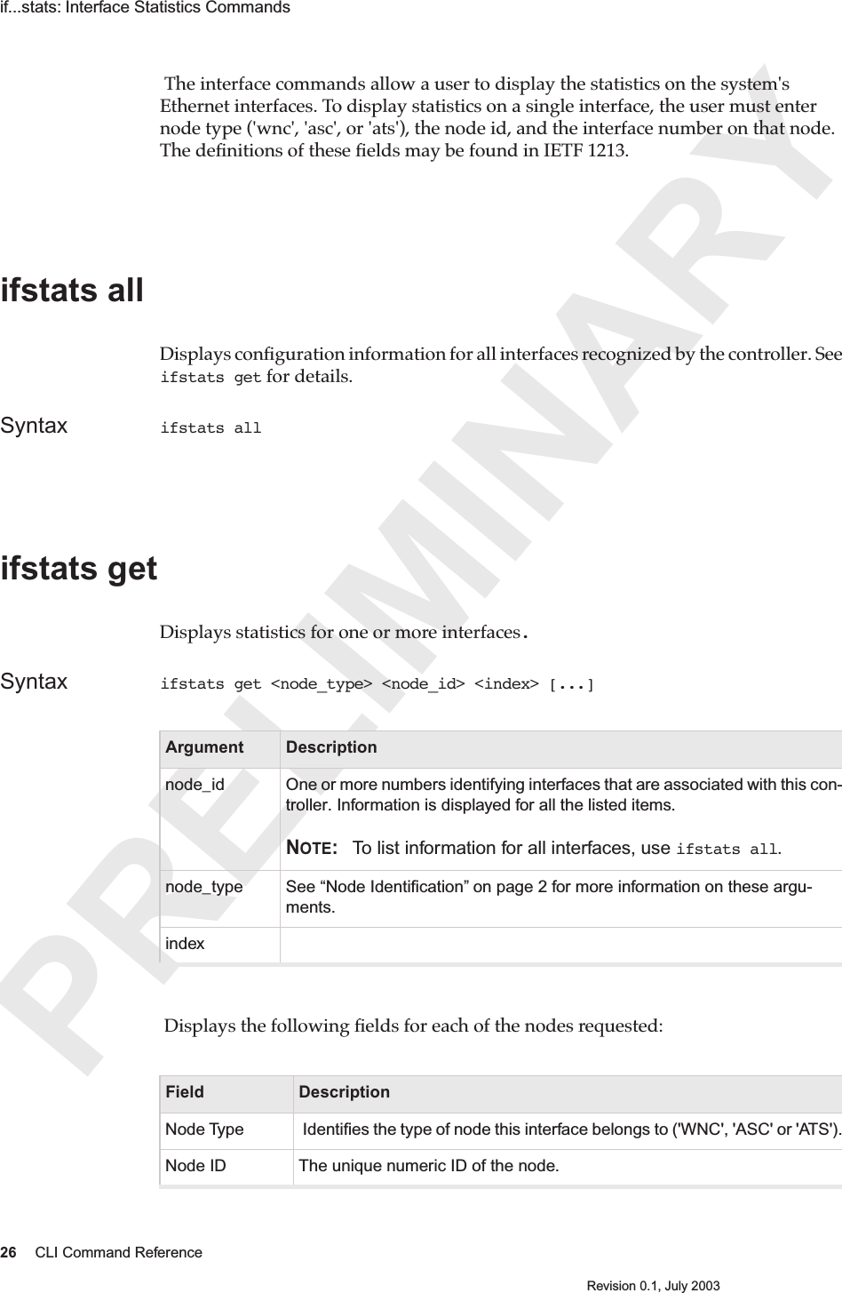 PRELIMINARY26 CLI Command ReferenceRevision 0.1, July 2003if...stats: Interface Statistics Commands  The interface commands allow a user to display the statistics on the system&apos;s Ethernet interfaces. To display statistics on a single interface, the user must enter node type (&apos;wnc&apos;, &apos;asc&apos;, or &apos;ats&apos;), the node id, and the interface number on that node. The deﬁnitions of these ﬁelds may be found in IETF 1213.ifstats all Displays conﬁguration information for all interfaces recognized by the controller. See ifstats get for details.Syntax ifstats all ifstats getDisplays statistics for one or more interfaces.Syntax ifstats get &lt;node_type&gt; &lt;node_id&gt; &lt;index&gt; [...] Displays the following ﬁelds for each of the nodes requested: Argument Descriptionnode_id One or more numbers identifying interfaces that are associated with this con-troller. Information is displayed for all the listed items.NOTE: To list information for all interfaces, use ifstats all.node_type See “Node Identiﬁcation” on page 2 for more information on these argu-ments.indexField DescriptionNode Type  Identiﬁes the type of node this interface belongs to (&apos;WNC&apos;, &apos;ASC&apos; or &apos;ATS&apos;).Node ID The unique numeric ID of the node.