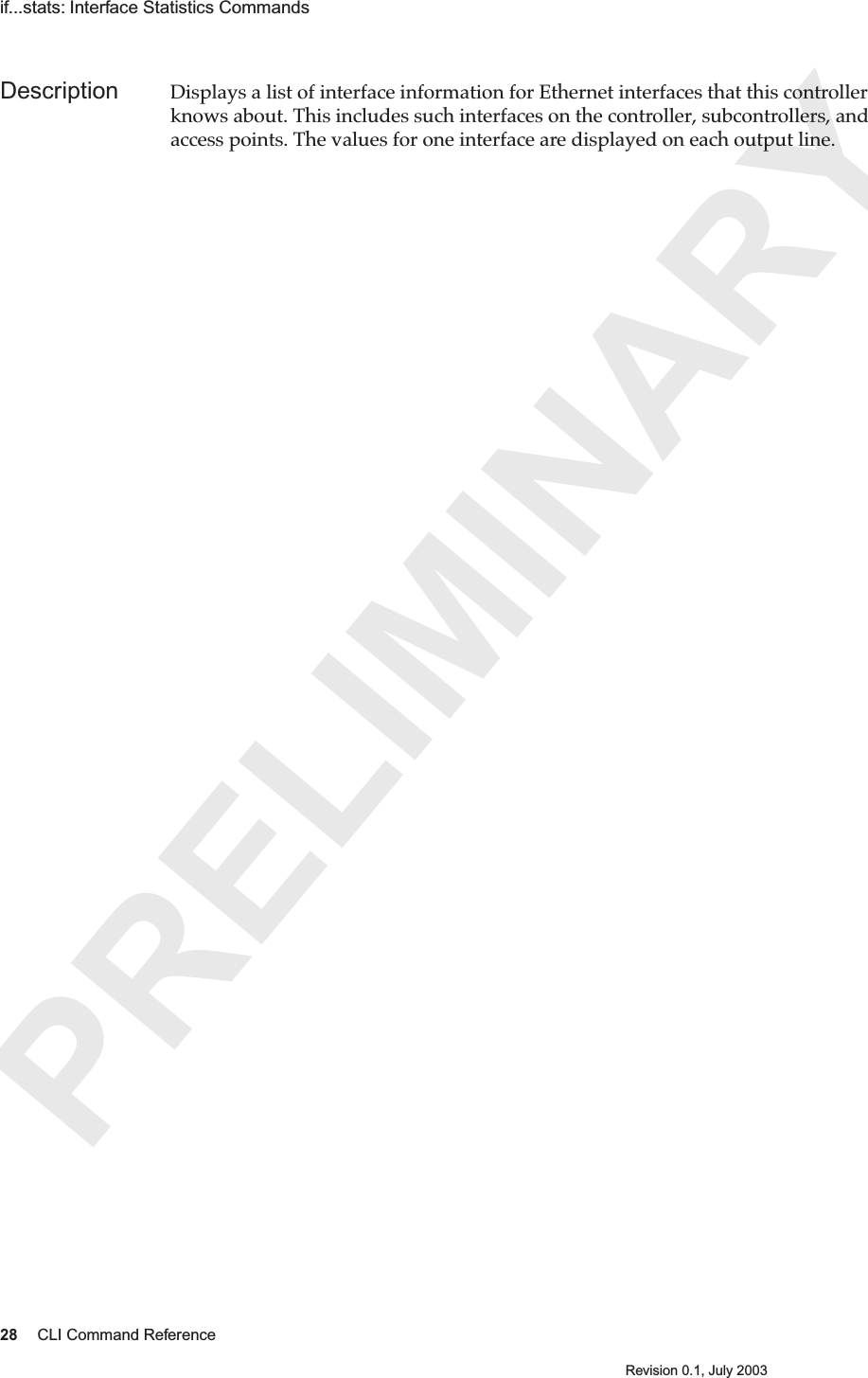 PRELIMINARY28 CLI Command ReferenceRevision 0.1, July 2003if...stats: Interface Statistics Commands Description Displays a list of interface information for Ethernet interfaces that this controller knows about. This includes such interfaces on the controller, subcontrollers, and access points. The values for one interface are displayed on each output line.