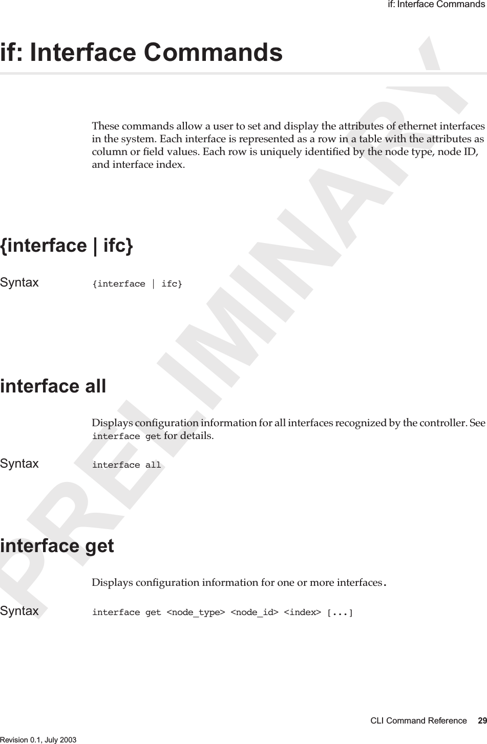 PRELIMINARYCLI Command Reference 29 Revision 0.1, July 2003 if: Interface Commands if: Interface CommandsThese commands allow a user to set and display the attributes of ethernet interfaces in the system. Each interface is represented as a row in a table with the attributes as column or ﬁeld values. Each row is uniquely identiﬁed by the node type, node ID, and interface index.{interface | ifc} Syntax {interface | ifc} interface all Displays conﬁguration information for all interfaces recognized by the controller. See interface get for details.Syntax interface all interface getDisplays conﬁguration information for one or more interfaces.Syntax interface get &lt;node_type&gt; &lt;node_id&gt; &lt;index&gt; [...]