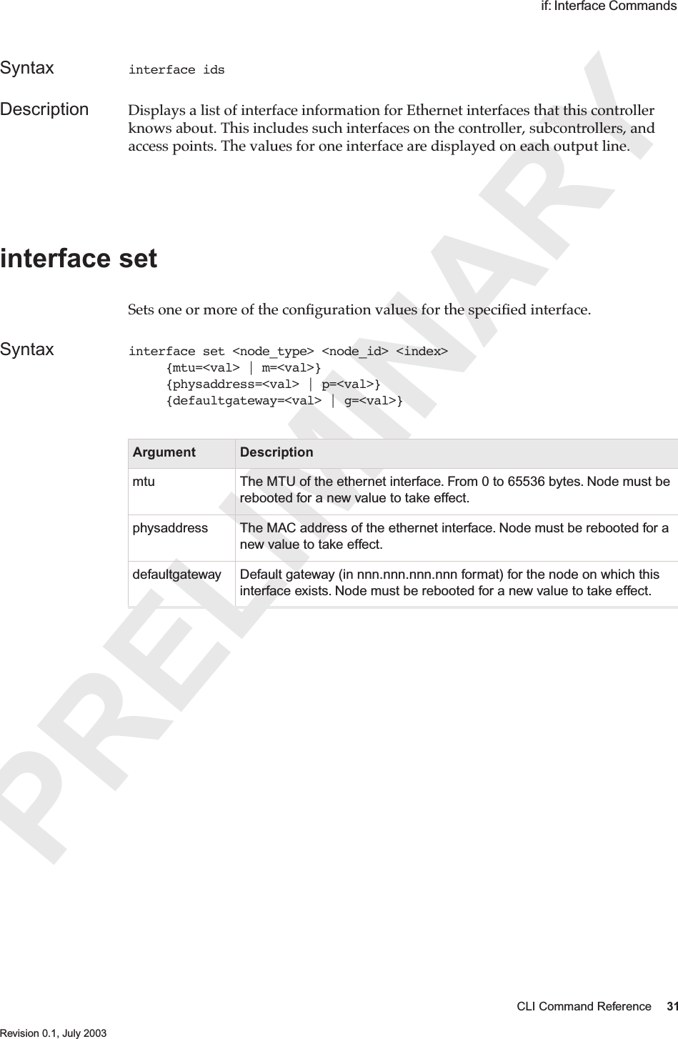 PRELIMINARYCLI Command Reference 31 Revision 0.1, July 2003 if: Interface Commands Syntax interface idsDescription Displays a list of interface information for Ethernet interfaces that this controller knows about. This includes such interfaces on the controller, subcontrollers, and access points. The values for one interface are displayed on each output line.interface setSets one or more of the conﬁguration values for the speciﬁed interface. Syntax interface set &lt;node_type&gt; &lt;node_id&gt; &lt;index&gt;      {mtu=&lt;val&gt; | m=&lt;val&gt;}     {physaddress=&lt;val&gt; | p=&lt;val&gt;}     {defaultgateway=&lt;val&gt; | g=&lt;val&gt;}Argument Descriptionmtu The MTU of the ethernet interface. From 0 to 65536 bytes. Node must be rebooted for a new value to take effect.physaddress The MAC address of the ethernet interface. Node must be rebooted for a new value to take effect.defaultgateway Default gateway (in nnn.nnn.nnn.nnn format) for the node on which this interface exists. Node must be rebooted for a new value to take effect.