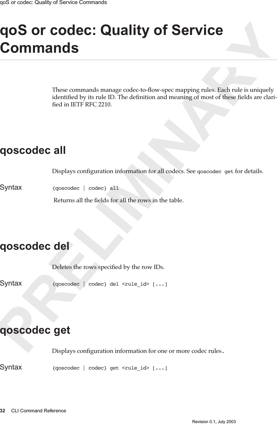 PRELIMINARY32 CLI Command ReferenceRevision 0.1, July 2003qoS or codec: Quality of Service Commands qoS or codec: Quality of Service CommandsThese commands manage codec-to-ﬂow-spec mapping rules. Each rule is uniquely identiﬁed by its rule ID. The deﬁnition and meaning of most of these ﬁelds are clari-ﬁed in IETF RFC 2210. qoscodec all Displays conﬁguration information for all codecs. See qoscodec get for details.Syntax {qoscodec | codec} all  Returns all the ﬁelds for all the rows in the table.qoscodec del Deletes the rows speciﬁed by the row IDs.Syntax {qoscodec | codec} del &lt;rule_id&gt; [...]qoscodec getDisplays conﬁguration information for one or more codec rules.Syntax {qoscodec | codec} get &lt;rule_id&gt; [...]