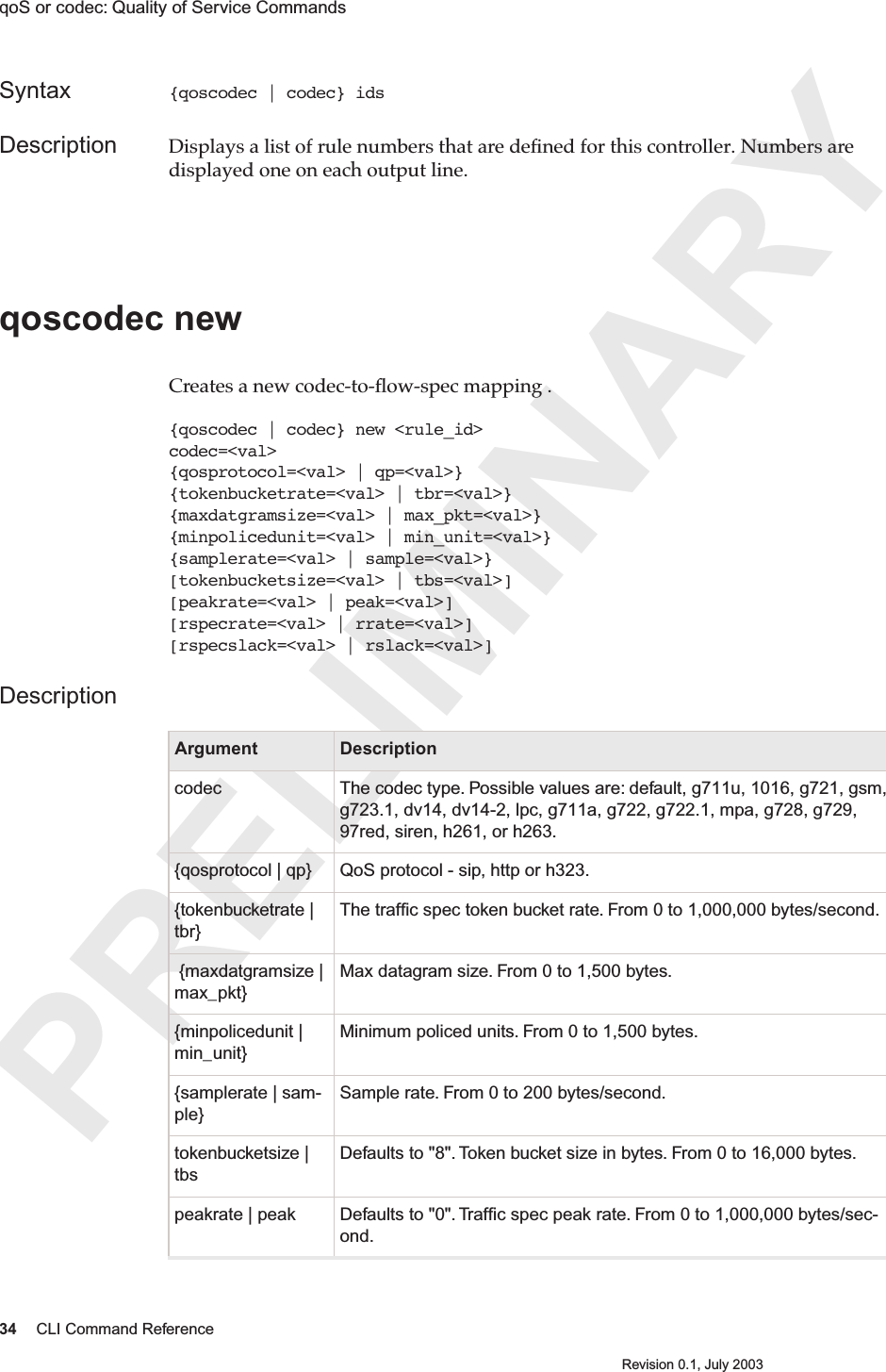 PRELIMINARY34 CLI Command ReferenceRevision 0.1, July 2003qoS or codec: Quality of Service Commands Syntax {qoscodec | codec} idsDescription Displays a list of rule numbers that are deﬁned for this controller. Numbers are displayed one on each output line.qoscodec newCreates a new codec-to-ﬂow-spec mapping .{qoscodec | codec} new &lt;rule_id&gt; codec=&lt;val&gt;{qosprotocol=&lt;val&gt; | qp=&lt;val&gt;}{tokenbucketrate=&lt;val&gt; | tbr=&lt;val&gt;}{maxdatgramsize=&lt;val&gt; | max_pkt=&lt;val&gt;}{minpolicedunit=&lt;val&gt; | min_unit=&lt;val&gt;}{samplerate=&lt;val&gt; | sample=&lt;val&gt;}[tokenbucketsize=&lt;val&gt; | tbs=&lt;val&gt;][peakrate=&lt;val&gt; | peak=&lt;val&gt;][rspecrate=&lt;val&gt; | rrate=&lt;val&gt;][rspecslack=&lt;val&gt; | rslack=&lt;val&gt;]DescriptionArgument Descriptioncodec The codec type. Possible values are: default, g711u, 1016, g721, gsm, g723.1, dv14, dv14-2, lpc, g711a, g722, g722.1, mpa, g728, g729, 97red, siren, h261, or h263.{qosprotocol | qp} QoS protocol - sip, http or h323.{tokenbucketrate | tbr}The trafﬁc spec token bucket rate. From 0 to 1,000,000 bytes/second. {maxdatgramsize | max_pkt}Max datagram size. From 0 to 1,500 bytes.{minpolicedunit | min_unit}Minimum policed units. From 0 to 1,500 bytes.{samplerate | sam-ple}Sample rate. From 0 to 200 bytes/second.tokenbucketsize | tbsDefaults to &quot;8&quot;. Token bucket size in bytes. From 0 to 16,000 bytes.peakrate | peak Defaults to &quot;0&quot;. Trafﬁc spec peak rate. From 0 to 1,000,000 bytes/sec-ond.