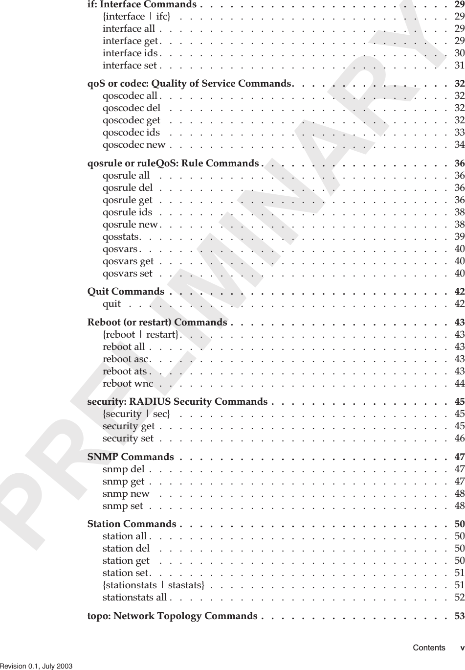  PRELIMINARY Contents v   Revision 0.1, July 2003    if: Interface Commands .   .   .   .   .   .   .   .   .   .   .   .   .   .   .   .   .   .   .   .   .   .   .   .   .   29 {interface | ifc}    .   .   .   .   .   .   .   .   .   .   .   .   .   .   .   .   .   .   .   .   .   .   .   .   .   .   .   29interface all  .   .   .   .   .   .   .   .   .   .   .   .   .   .   .   .   .   .   .   .   .   .   .   .   .   .   .   .   .   29interface get.   .   .   .   .   .   .   .   .   .   .   .   .   .   .   .   .   .   .   .   .   .   .   .   .   .   .   .   .   29interface ids .   .   .   .   .   .   .   .   .   .   .   .   .   .   .   .   .   .   .   .   .   .   .   .   .   .   .   .   .   30interface set .   .   .   .   .   .   .   .   .   .   .   .   .   .   .   .   .   .   .   .   .   .   .   .   .   .   .   .   .   31 qoS or codec: Quality of Service Commands.   .   .   .   .   .   .   .   .   .   .   .   .   .   .   .   32 qoscodec all .   .   .   .   .   .   .   .   .   .   .   .   .   .   .   .   .   .   .   .   .   .   .   .   .   .   .   .   .   32qoscodec del    .   .   .   .   .   .   .   .   .   .   .   .   .   .   .   .   .   .   .   .   .   .   .   .   .   .   .   .   32qoscodec get    .   .   .   .   .   .   .   .   .   .   .   .   .   .   .   .   .   .   .   .   .   .   .   .   .   .   .   .   32qoscodec ids    .   .   .   .   .   .   .   .   .   .   .   .   .   .   .   .   .   .   .   .   .   .   .   .   .   .   .   .   33qoscodec new .   .   .   .   .   .   .   .   .   .   .   .   .   .   .   .   .   .   .   .   .   .   .   .   .   .   .   .   34 qosrule or ruleQoS: Rule Commands .   .   .   .   .   .   .   .   .   .   .   .   .   .   .   .   .   .   .   36 qosrule all    .   .   .   .   .   .   .   .   .   .   .   .   .   .   .   .   .   .   .   .   .   .   .   .   .   .   .   .   .   36qosrule del   .   .   .   .   .   .   .   .   .   .   .   .   .   .   .   .   .   .   .   .   .   .   .   .   .   .   .   .   .   36qosrule get   .   .   .   .   .   .   .   .   .   .   .   .   .   .   .   .   .   .   .   .   .   .   .   .   .   .   .   .   .   36qosrule ids   .   .   .   .   .   .   .   .   .   .   .   .   .   .   .   .   .   .   .   .   .   .   .   .   .   .   .   .   .   38qosrule new.   .   .   .   .   .   .   .   .   .   .   .   .   .   .   .   .   .   .   .   .   .   .   .   .   .   .   .   .   38qosstats.   .   .   .   .   .   .   .   .   .   .   .   .   .   .   .   .   .   .   .   .   .   .   .   .   .   .   .   .   .   .   39qosvars .   .   .   .   .   .   .   .   .   .   .   .   .   .   .   .   .   .   .   .   .   .   .   .   .   .   .   .   .   .   .   40qosvars get  .   .   .   .   .   .   .   .   .   .   .   .   .   .   .   .   .   .   .   .   .   .   .   .   .   .   .   .   .   40qosvars set   .   .   .   .   .   .   .   .   .   .   .   .   .   .   .   .   .   .   .   .   .   .   .   .   .   .   .   .   .   40 Quit Commands  .   .   .   .   .   .   .   .   .   .   .   .   .   .   .   .   .   .   .   .   .   .   .   .   .   .   .   .   42 quit   .   .   .   .   .   .   .   .   .   .   .   .   .   .   .   .   .   .   .   .   .   .   .   .   .   .   .   .   .   .   .   .   42 Reboot (or restart) Commands .   .   .   .   .   .   .   .   .   .   .   .   .   .   .   .   .   .   .   .   .   .   43 {reboot | restart}.   .   .   .   .   .   .   .   .   .   .   .   .   .   .   .   .   .   .   .   .   .   .   .   .   .   .   43reboot all  .   .   .   .   .   .   .   .   .   .   .   .   .   .   .   .   .   .   .   .   .   .   .   .   .   .   .   .   .   .   43reboot asc.   .   .   .   .   .   .   .   .   .   .   .   .   .   .   .   .   .   .   .   .   .   .   .   .   .   .   .   .   .   43reboot ats .   .   .   .   .   .   .   .   .   .   .   .   .   .   .   .   .   .   .   .   .   .   .   .   .   .   .   .   .   .   43reboot wnc  .   .   .   .   .   .   .   .   .   .   .   .   .   .   .   .   .   .   .   .   .   .   .   .   .   .   .   .   .   44 security: RADIUS Security Commands .   .   .   .   .   .   .   .   .   .   .   .   .   .   .   .   .   .   45 {security | sec}    .   .   .   .   .   .   .   .   .   .   .   .   .   .   .   .   .   .   .   .   .   .   .   .   .   .   .   45security get  .   .   .   .   .   .   .   .   .   .   .   .   .   .   .   .   .   .   .   .   .   .   .   .   .   .   .   .   .   45security set  .   .   .   .   .   .   .   .   .   .   .   .   .   .   .   .   .   .   .   .   .   .   .   .   .   .   .   .   .   46 SNMP Commands  .   .   .   .   .   .   .   .   .   .   .   .   .   .   .   .   .   .   .   .   .   .   .   .   .   .   .   47 snmp del  .   .   .   .   .   .   .   .   .   .   .   .   .   .   .   .   .   .   .   .   .   .   .   .   .   .   .   .   .   .   47snmp get  .   .   .   .   .   .   .   .   .   .   .   .   .   .   .   .   .   .   .   .   .   .   .   .   .   .   .   .   .   .   47snmp new    .   .   .   .   .   .   .   .   .   .   .   .   .   .   .   .   .   .   .   .   .   .   .   .   .   .   .   .   .   48snmp set  .   .   .   .   .   .   .   .   .   .   .   .   .   .   .   .   .   .   .   .   .   .   .   .   .   .   .   .   .   .   48 Station Commands .   .   .   .   .   .   .   .   .   .   .   .   .   .   .   .   .   .   .   .   .   .   .   .   .   .   .   50 station all .   .   .   .   .   .   .   .   .   .   .   .   .   .   .   .   .   .   .   .   .   .   .   .   .   .   .   .   .   .   50station del    .   .   .   .   .   .   .   .   .   .   .   .   .   .   .   .   .   .   .   .   .   .   .   .   .   .   .   .   .   50station get    .   .   .   .   .   .   .   .   .   .   .   .   .   .   .   .   .   .   .   .   .   .   .   .   .   .   .   .   .   50station set.   .   .   .   .   .   .   .   .   .   .   .   .   .   .   .   .   .   .   .   .   .   .   .   .   .   .   .   .   .   51{stationstats | stastats}  .   .   .   .   .   .   .   .   .   .   .   .   .   .   .   .   .   .   .   .   .   .   .   .   51stationstats all .   .   .   .   .   .   .   .   .   .   .   .   .   .   .   .   .   .   .   .   .   .   .   .   .   .   .   .   52 topo: Network Topology Commands .   .   .   .   .   .   .   .   .   .   .   .   .   .   .   .   .   .   .   53