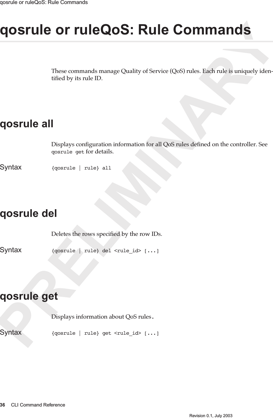 PRELIMINARY36 CLI Command ReferenceRevision 0.1, July 2003qosrule or ruleQoS: Rule Commands qosrule or ruleQoS: Rule CommandsThese commands manage Quality of Service (QoS) rules. Each rule is uniquely iden-tiﬁed by its rule ID.qosrule all Displays conﬁguration information for all QoS rules deﬁned on the controller. See qosrule get for details.Syntax {qosrule | rule} all qosrule del Deletes the rows speciﬁed by the row IDs.Syntax {qosrule | rule} del &lt;rule_id&gt; [...]qosrule getDisplays information about QoS rules.Syntax {qosrule | rule} get &lt;rule_id&gt; [...]