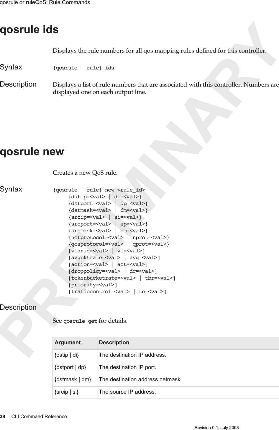 PRELIMINARY38 CLI Command ReferenceRevision 0.1, July 2003qosrule or ruleQoS: Rule Commands qosrule ids Displays the rule numbers for all qos mapping rules deﬁned for this controller.Syntax {qosrule | rule} idsDescription Displays a list of rule numbers that are associated with this controller. Numbers are displayed one on each output line.qosrule newCreates a new QoS rule.Syntax {qosrule | rule} new &lt;rule_id&gt;      {dstip=&lt;val&gt; | di=&lt;val&gt;}     {dstport=&lt;val&gt; | dp=&lt;val&gt;}     {dstmask=&lt;val&gt; | dm=&lt;val&gt;}     {srcip=&lt;val&gt; | si=&lt;val&gt;}     {srcport=&lt;val&gt; | sp=&lt;val&gt;}     {srcmask=&lt;val&gt; | sm=&lt;val&gt;}     {netprotocol=&lt;val&gt; | nprot=&lt;val&gt;}     {qosprotocol=&lt;val&gt; | qprot=&lt;val&gt;}     [vlanid=&lt;val&gt; | vl=&lt;val&gt;]     [avgpktrate=&lt;val&gt; | avg=&lt;val&gt;]     [action=&lt;val&gt; | act=&lt;val&gt;]     [droppolicy=&lt;val&gt; | dr=&lt;val&gt;]     [tokenbucketrate=&lt;val&gt; | tbr=&lt;val&gt;]     [priority=&lt;val&gt;]     [traficcontrol=&lt;val&gt; | tc=&lt;val&gt;]Description  See qosrule get for details.Argument Description{dstip | di} The destination IP address.{dstport | dp} The destination IP port.{dstmask | dm} The destination address netmask.{srcip | si} The source IP address.